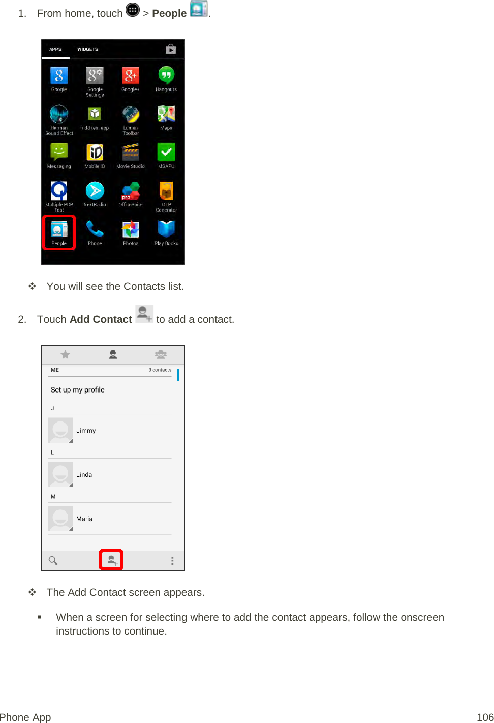 1.  From home, touch   &gt; People  .    You will see the Contacts list. 2. Touch Add Contact   to add a contact.    The Add Contact screen appears.  When a screen for selecting where to add the contact appears, follow the onscreen instructions to continue. Phone App 106 