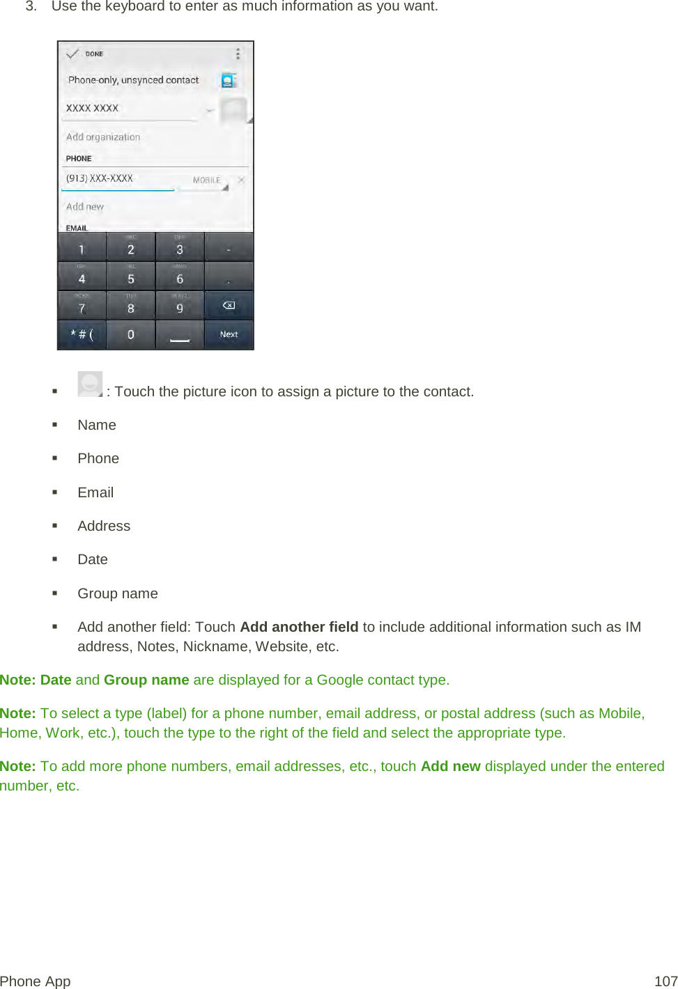 3. Use the keyboard to enter as much information as you want.      : Touch the picture icon to assign a picture to the contact.   Name  Phone  Email  Address  Date  Group name  Add another field: Touch Add another field to include additional information such as IM address, Notes, Nickname, Website, etc. Note: Date and Group name are displayed for a Google contact type. Note: To select a type (label) for a phone number, email address, or postal address (such as Mobile, Home, Work, etc.), touch the type to the right of the field and select the appropriate type. Note: To add more phone numbers, email addresses, etc., touch Add new displayed under the entered number, etc. Phone App 107 