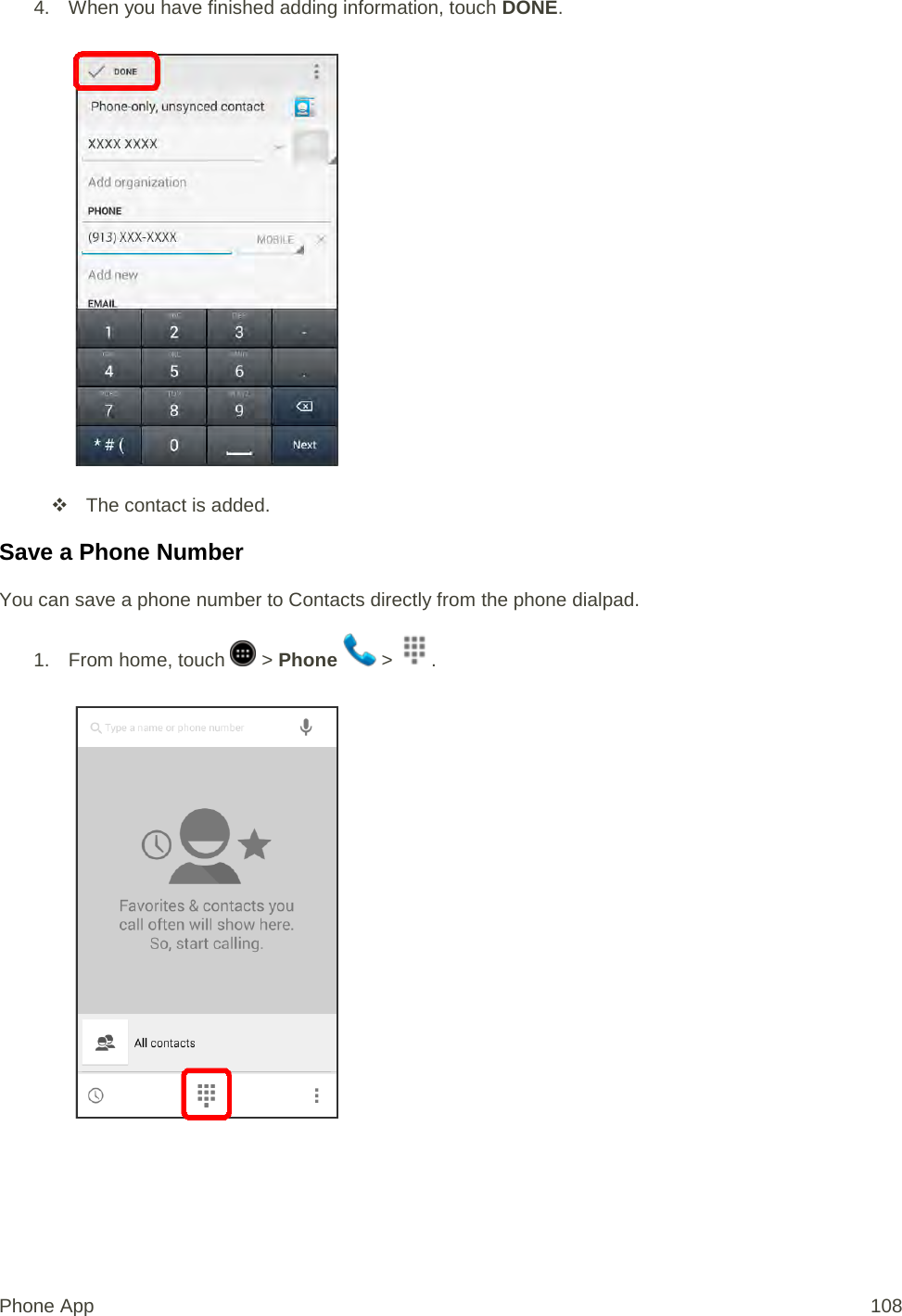 4. When you have finished adding information, touch DONE.    The contact is added. Save a Phone Number You can save a phone number to Contacts directly from the phone dialpad. 1.  From home, touch   &gt; Phone   &gt;  .   Phone App 108 