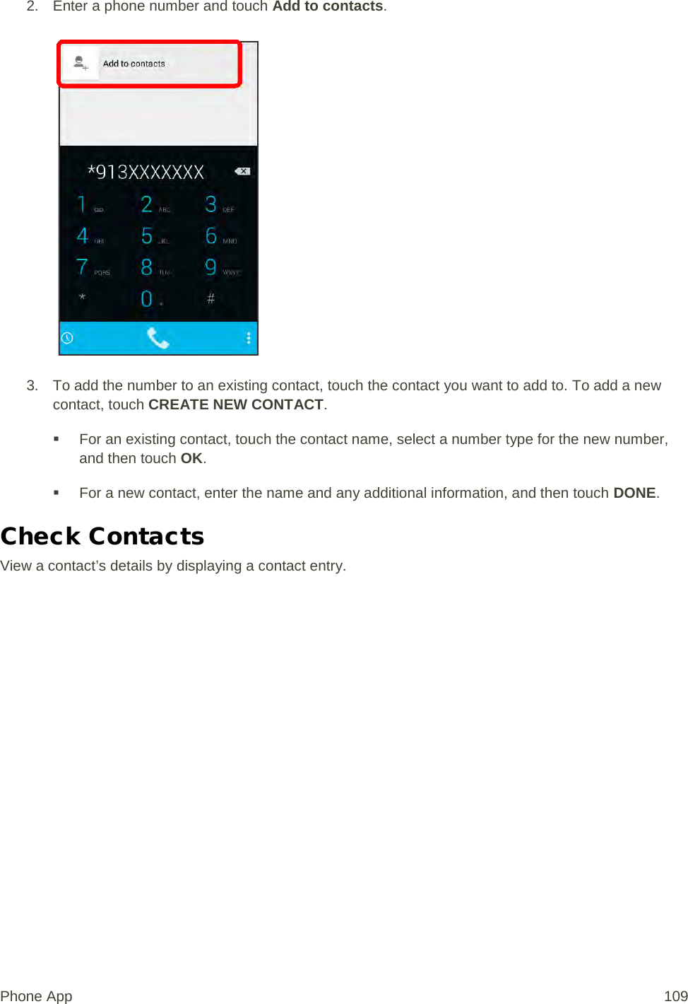 2. Enter a phone number and touch Add to contacts.   3. To add the number to an existing contact, touch the contact you want to add to. To add a new contact, touch CREATE NEW CONTACT.  For an existing contact, touch the contact name, select a number type for the new number, and then touch OK.  For a new contact, enter the name and any additional information, and then touch DONE. Check Contacts View a contact’s details by displaying a contact entry. Phone App 109 