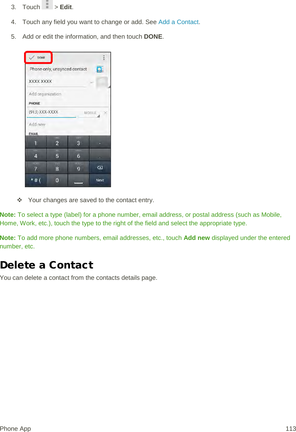 3. Touch   &gt; Edit. 4. Touch any field you want to change or add. See Add a Contact. 5. Add or edit the information, and then touch DONE.    Your changes are saved to the contact entry. Note: To select a type (label) for a phone number, email address, or postal address (such as Mobile, Home, Work, etc.), touch the type to the right of the field and select the appropriate type. Note: To add more phone numbers, email addresses, etc., touch Add new displayed under the entered number, etc. Delete a Contact You can delete a contact from the contacts details page. Phone App 113 