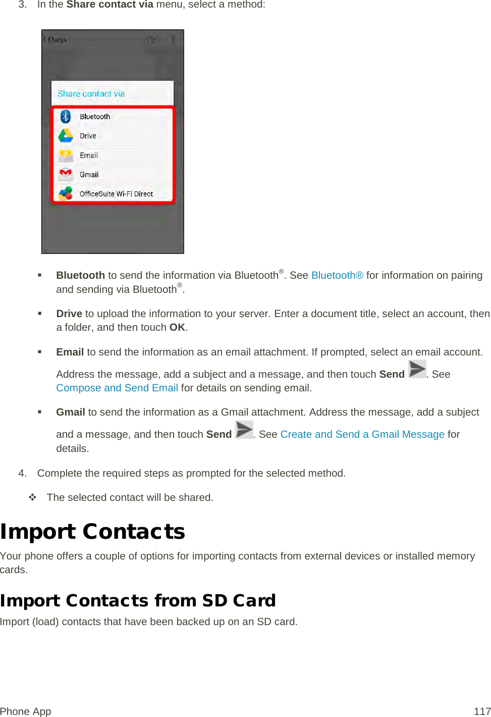 3. In the Share contact via menu, select a method:    Bluetooth to send the information via Bluetooth®. See Bluetooth® for information on pairing and sending via Bluetooth®.  Drive to upload the information to your server. Enter a document title, select an account, then a folder, and then touch OK.  Email to send the information as an email attachment. If prompted, select an email account. Address the message, add a subject and a message, and then touch Send . See Compose and Send Email for details on sending email.  Gmail to send the information as a Gmail attachment. Address the message, add a subject and a message, and then touch Send . See Create and Send a Gmail Message for details. 4. Complete the required steps as prompted for the selected method.  The selected contact will be shared. Import Contacts Your phone offers a couple of options for importing contacts from external devices or installed memory cards. Import Contacts from SD Card Import (load) contacts that have been backed up on an SD card. Phone App 117 