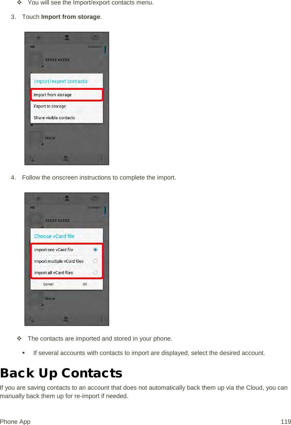  You will see the Import/export contacts menu. 3. Touch Import from storage.   4. Follow the onscreen instructions to complete the import.    The contacts are imported and stored in your phone.  If several accounts with contacts to import are displayed, select the desired account. Back Up Contacts If you are saving contacts to an account that does not automatically back them up via the Cloud, you can manually back them up for re-import if needed. Phone App 119 