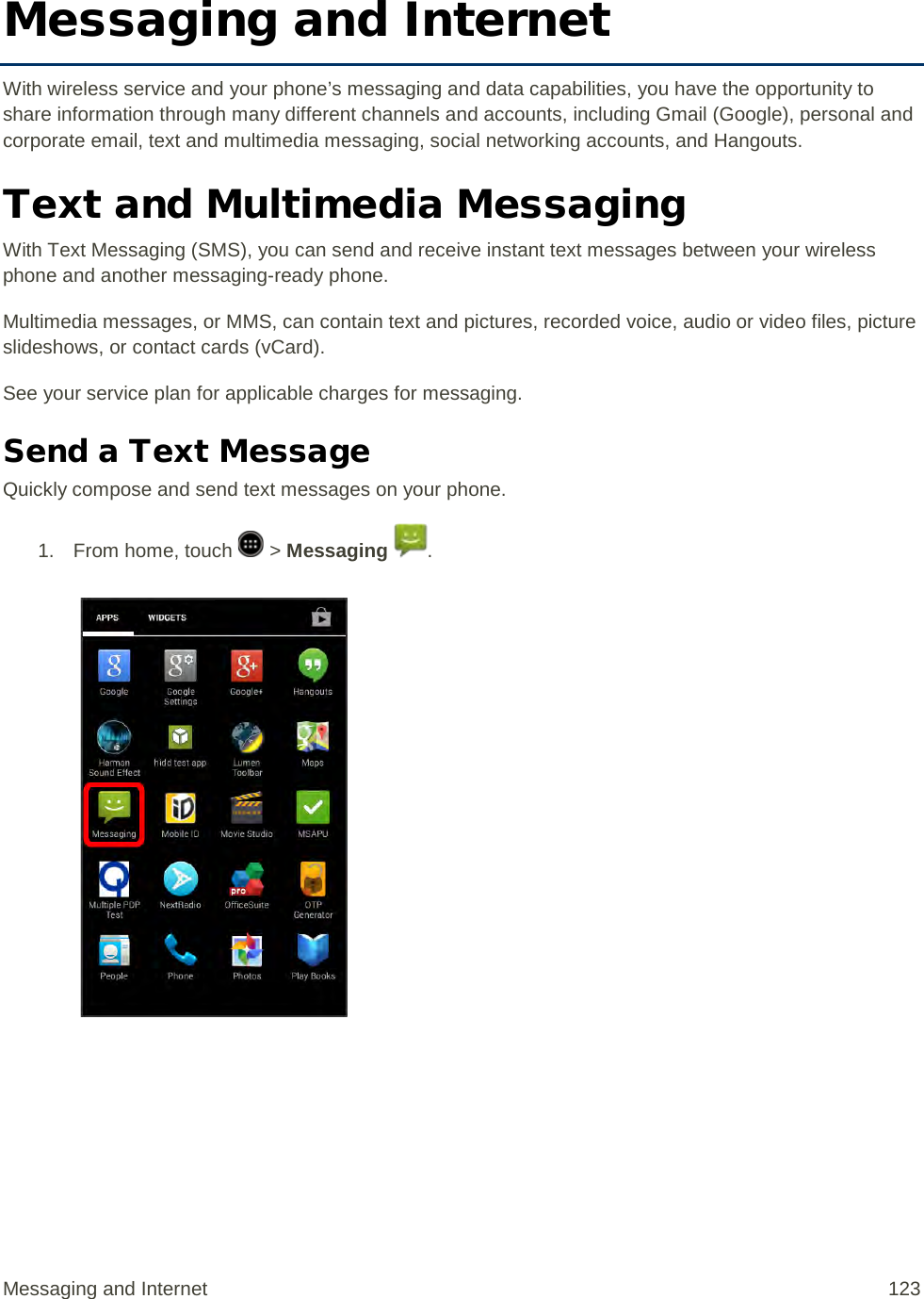 Messaging and Internet With wireless service and your phone’s messaging and data capabilities, you have the opportunity to share information through many different channels and accounts, including Gmail (Google), personal and corporate email, text and multimedia messaging, social networking accounts, and Hangouts. Text and Multimedia Messaging With Text Messaging (SMS), you can send and receive instant text messages between your wireless phone and another messaging-ready phone. Multimedia messages, or MMS, can contain text and pictures, recorded voice, audio or video files, picture slideshows, or contact cards (vCard). See your service plan for applicable charges for messaging. Send a Text Message Quickly compose and send text messages on your phone. 1.  From home, touch   &gt; Messaging  .   Messaging and Internet 123 