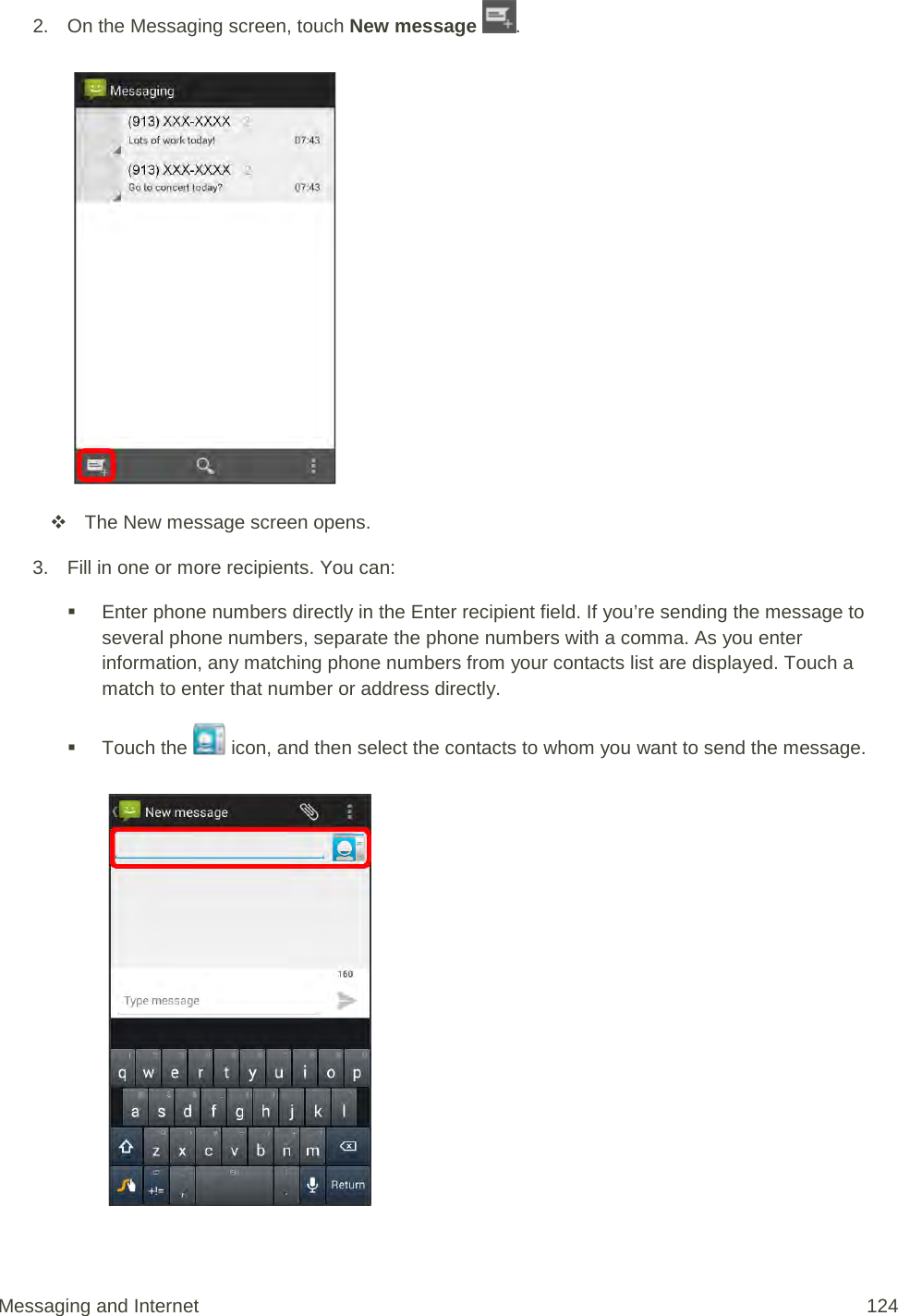 2. On the Messaging screen, touch New message  .    The New message screen opens. 3. Fill in one or more recipients. You can:  Enter phone numbers directly in the Enter recipient field. If you’re sending the message to several phone numbers, separate the phone numbers with a comma. As you enter information, any matching phone numbers from your contacts list are displayed. Touch a match to enter that number or address directly.  Touch the   icon, and then select the contacts to whom you want to send the message.   Messaging and Internet 124 