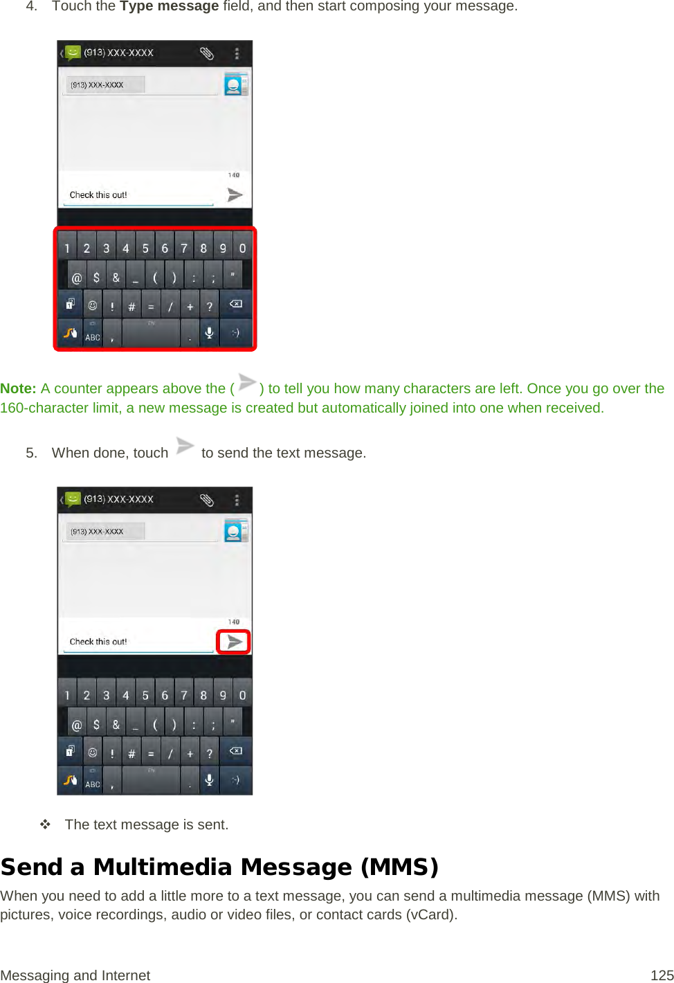 4. Touch the Type message field, and then start composing your message.   Note: A counter appears above the ( ) to tell you how many characters are left. Once you go over the 160-character limit, a new message is created but automatically joined into one when received. 5. When done, touch   to send the text message.    The text message is sent. Send a Multimedia Message (MMS) When you need to add a little more to a text message, you can send a multimedia message (MMS) with pictures, voice recordings, audio or video files, or contact cards (vCard). Messaging and Internet 125 