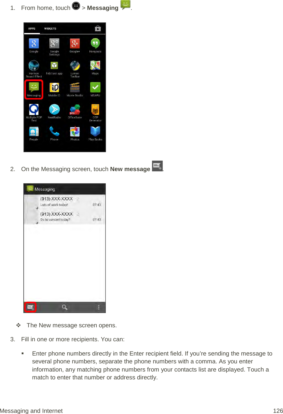 1.  From home, touch   &gt; Messaging  .   2. On the Messaging screen, touch New message  .    The New message screen opens. 3. Fill in one or more recipients. You can:  Enter phone numbers directly in the Enter recipient field. If you’re sending the message to several phone numbers, separate the phone numbers with a comma. As you enter information, any matching phone numbers from your contacts list are displayed. Touch a match to enter that number or address directly. Messaging and Internet 126 