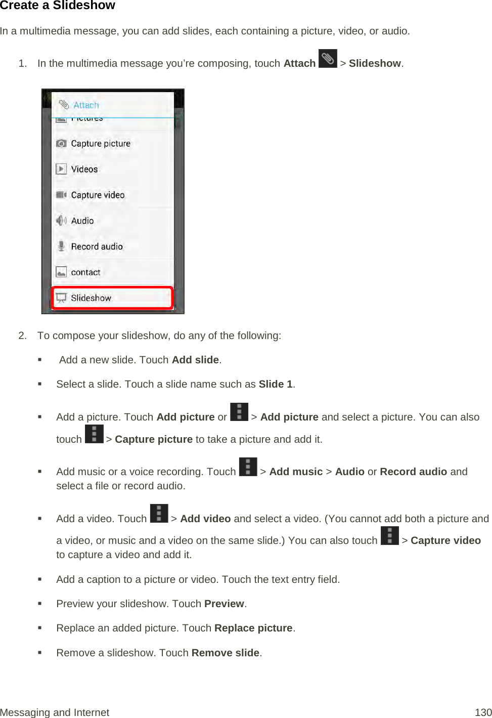 Create a Slideshow In a multimedia message, you can add slides, each containing a picture, video, or audio. 1. In the multimedia message you’re composing, touch Attach   &gt; Slideshow.   2. To compose your slideshow, do any of the following:    Add a new slide. Touch Add slide.  Select a slide. Touch a slide name such as Slide 1.  Add a picture. Touch Add picture or   &gt; Add picture and select a picture. You can also touch   &gt; Capture picture to take a picture and add it.  Add music or a voice recording. Touch   &gt; Add music &gt; Audio or Record audio and select a file or record audio.  Add a video. Touch   &gt; Add video and select a video. (You cannot add both a picture and a video, or music and a video on the same slide.) You can also touch   &gt; Capture video to capture a video and add it.  Add a caption to a picture or video. Touch the text entry field.  Preview your slideshow. Touch Preview.  Replace an added picture. Touch Replace picture.  Remove a slideshow. Touch Remove slide. Messaging and Internet 130 