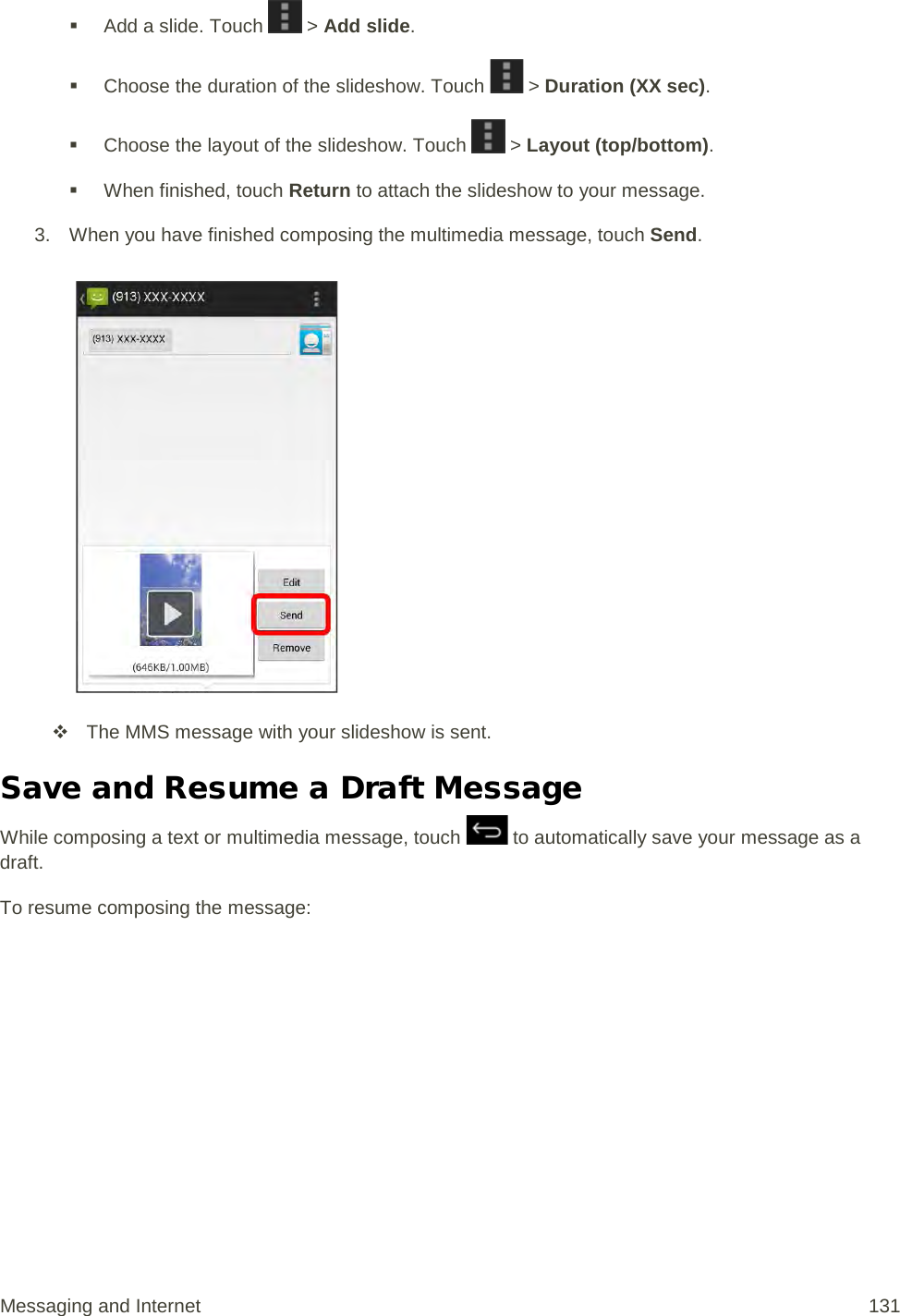  Add a slide. Touch   &gt; Add slide.  Choose the duration of the slideshow. Touch   &gt; Duration (XX sec).  Choose the layout of the slideshow. Touch   &gt; Layout (top/bottom).  When finished, touch Return to attach the slideshow to your message. 3. When you have finished composing the multimedia message, touch Send.    The MMS message with your slideshow is sent. Save and Resume a Draft Message While composing a text or multimedia message, touch   to automatically save your message as a draft. To resume composing the message: Messaging and Internet 131 