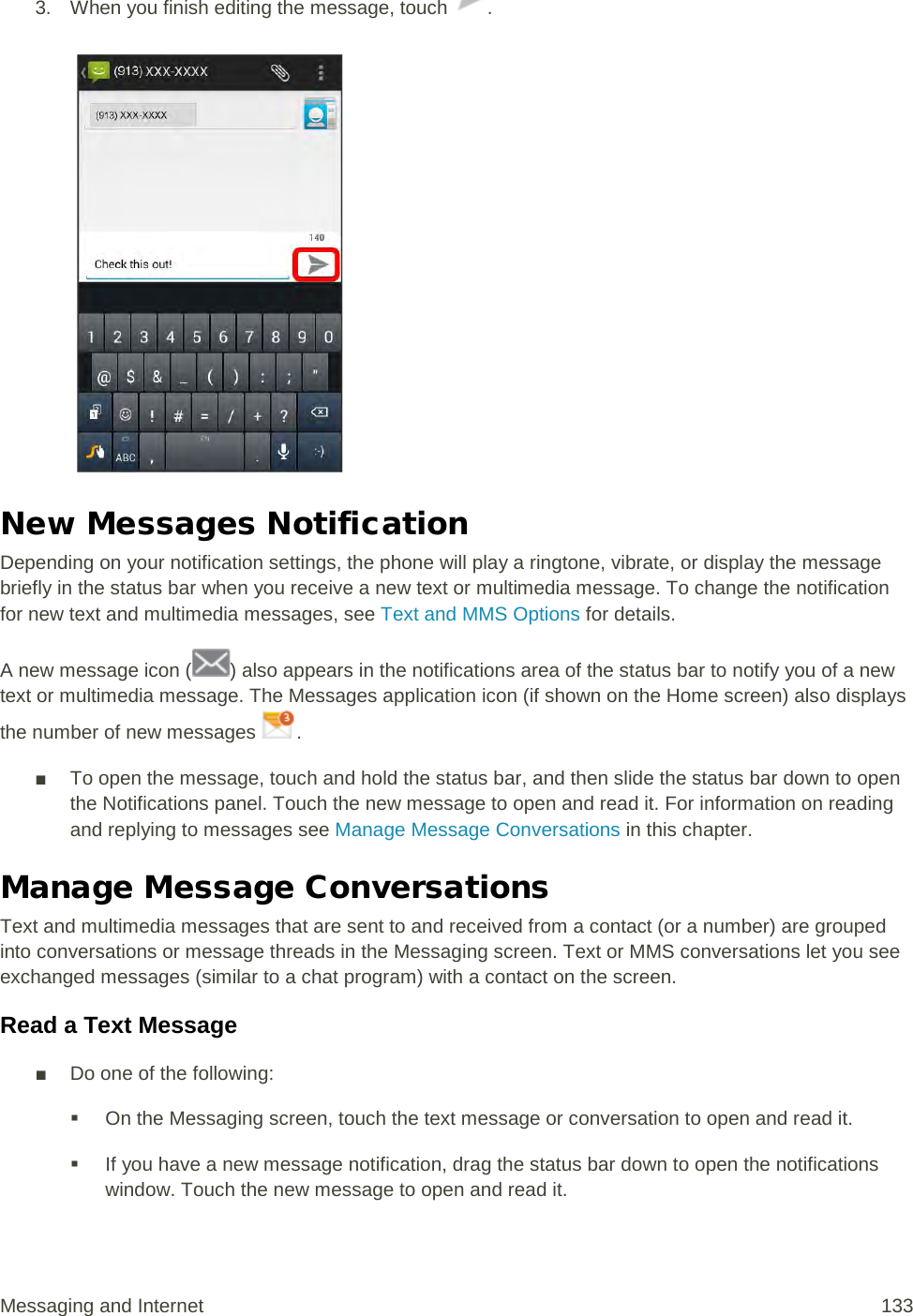 3. When you finish editing the message, touch  .   New Messages Notification Depending on your notification settings, the phone will play a ringtone, vibrate, or display the message briefly in the status bar when you receive a new text or multimedia message. To change the notification for new text and multimedia messages, see Text and MMS Options for details. A new message icon ( ) also appears in the notifications area of the status bar to notify you of a new text or multimedia message. The Messages application icon (if shown on the Home screen) also displays the number of new messages  . ■ To open the message, touch and hold the status bar, and then slide the status bar down to open the Notifications panel. Touch the new message to open and read it. For information on reading and replying to messages see Manage Message Conversations in this chapter. Manage Message Conversations Text and multimedia messages that are sent to and received from a contact (or a number) are grouped into conversations or message threads in the Messaging screen. Text or MMS conversations let you see exchanged messages (similar to a chat program) with a contact on the screen. Read a Text Message ■ Do one of the following:  On the Messaging screen, touch the text message or conversation to open and read it.  If you have a new message notification, drag the status bar down to open the notifications window. Touch the new message to open and read it. Messaging and Internet 133 