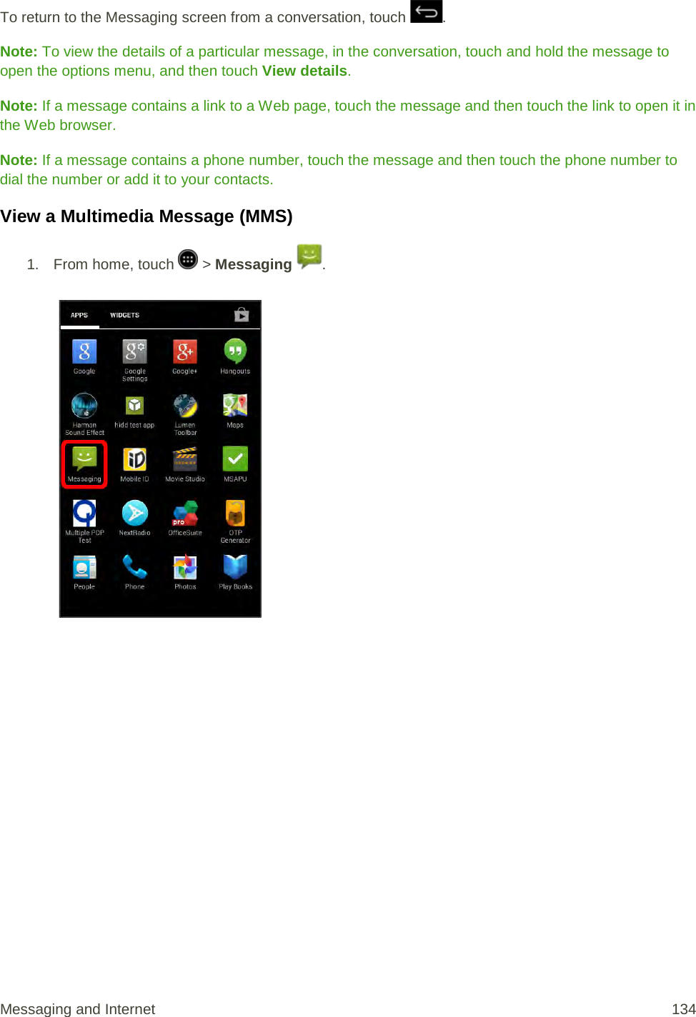 To return to the Messaging screen from a conversation, touch  . Note: To view the details of a particular message, in the conversation, touch and hold the message to open the options menu, and then touch View details. Note: If a message contains a link to a Web page, touch the message and then touch the link to open it in the Web browser. Note: If a message contains a phone number, touch the message and then touch the phone number to dial the number or add it to your contacts. View a Multimedia Message (MMS) 1.  From home, touch   &gt; Messaging  .   Messaging and Internet 134 