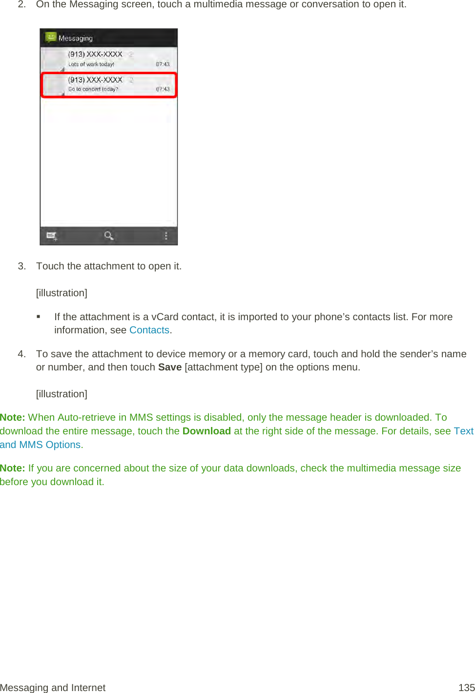 2. On the Messaging screen, touch a multimedia message or conversation to open it.   3. Touch the attachment to open it.   [illustration]  If the attachment is a vCard contact, it is imported to your phone’s contacts list. For more information, see Contacts.  4. To save the attachment to device memory or a memory card, touch and hold the sender’s name or number, and then touch Save [attachment type] on the options menu.  [illustration] Note: When Auto-retrieve in MMS settings is disabled, only the message header is downloaded. To download the entire message, touch the Download at the right side of the message. For details, see Text and MMS Options. Note: If you are concerned about the size of your data downloads, check the multimedia message size before you download it. Messaging and Internet 135 