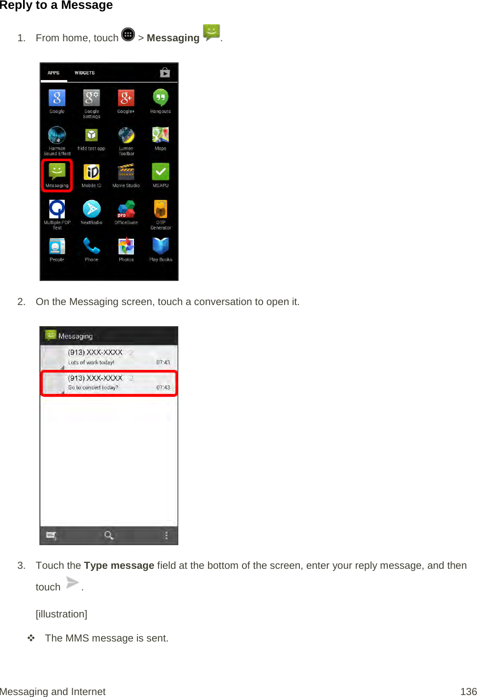 Reply to a Message 1.  From home, touch   &gt; Messaging  .   2. On the Messaging screen, touch a conversation to open it.   3. Touch the Type message field at the bottom of the screen, enter your reply message, and then touch  .  [illustration]  The MMS message is sent. Messaging and Internet 136 