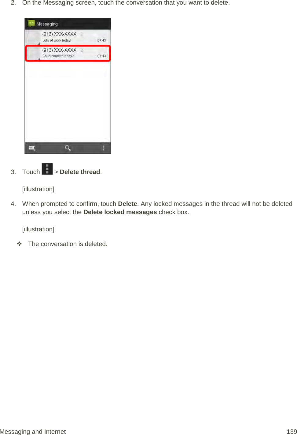 2. On the Messaging screen, touch the conversation that you want to delete.   3. Touch   &gt; Delete thread.  [illustration] 4. When prompted to confirm, touch Delete. Any locked messages in the thread will not be deleted unless you select the Delete locked messages check box.  [illustration]  The conversation is deleted. Messaging and Internet 139 