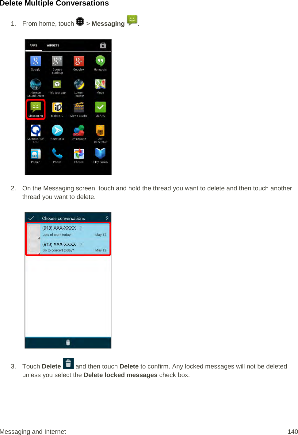 Delete Multiple Conversations 1.  From home, touch   &gt; Messaging  .   2. On the Messaging screen, touch and hold the thread you want to delete and then touch another thread you want to delete.   3. Touch Delete   and then touch Delete to confirm. Any locked messages will not be deleted unless you select the Delete locked messages check box. Messaging and Internet 140 