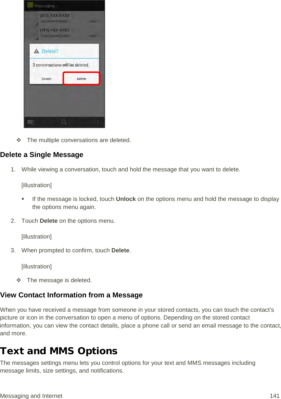    The multiple conversations are deleted. Delete a Single Message 1. While viewing a conversation, touch and hold the message that you want to delete.   [illustration]  If the message is locked, touch Unlock on the options menu and hold the message to display the options menu again. 2. Touch Delete on the options menu.  [illustration] 3. When prompted to confirm, touch Delete.  [illustration]  The message is deleted. View Contact Information from a Message When you have received a message from someone in your stored contacts, you can touch the contact’s picture or icon in the conversation to open a menu of options. Depending on the stored contact information, you can view the contact details, place a phone call or send an email message to the contact, and more. Text and MMS Options The messages settings menu lets you control options for your text and MMS messages including message limits, size settings, and notifications. Messaging and Internet 141 