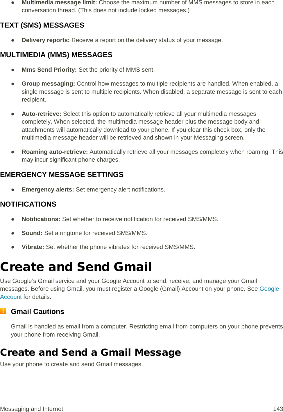 ● Multimedia message limit: Choose the maximum number of MMS messages to store in each conversation thread. (This does not include locked messages.) TEXT (SMS) MESSAGES ● Delivery reports: Receive a report on the delivery status of your message. MULTIMEDIA (MMS) MESSAGES ● Mms Send Priority: Set the priority of MMS sent. ● Group messaging: Control how messages to multiple recipients are handled. When enabled, a single message is sent to multiple recipients. When disabled, a separate message is sent to each recipient. ● Auto-retrieve: Select this option to automatically retrieve all your multimedia messages completely. When selected, the multimedia message header plus the message body and attachments will automatically download to your phone. If you clear this check box, only the multimedia message header will be retrieved and shown in your Messaging screen. ● Roaming auto-retrieve: Automatically retrieve all your messages completely when roaming. This may incur significant phone charges.  EMERGENCY MESSAGE SETTINGS ● Emergency alerts: Set emergency alert notifications. NOTIFICATIONS ● Notifications: Set whether to receive notification for received SMS/MMS. ● Sound: Set a ringtone for received SMS/MMS. ● Vibrate: Set whether the phone vibrates for received SMS/MMS. Create and Send Gmail Use Google’s Gmail service and your Google Account to send, receive, and manage your Gmail messages. Before using Gmail, you must register a Google (Gmail) Account on your phone. See Google Account for details.  Gmail Cautions Gmail is handled as email from a computer. Restricting email from computers on your phone prevents your phone from receiving Gmail. Create and Send a Gmail Message Use your phone to create and send Gmail messages. Messaging and Internet 143 