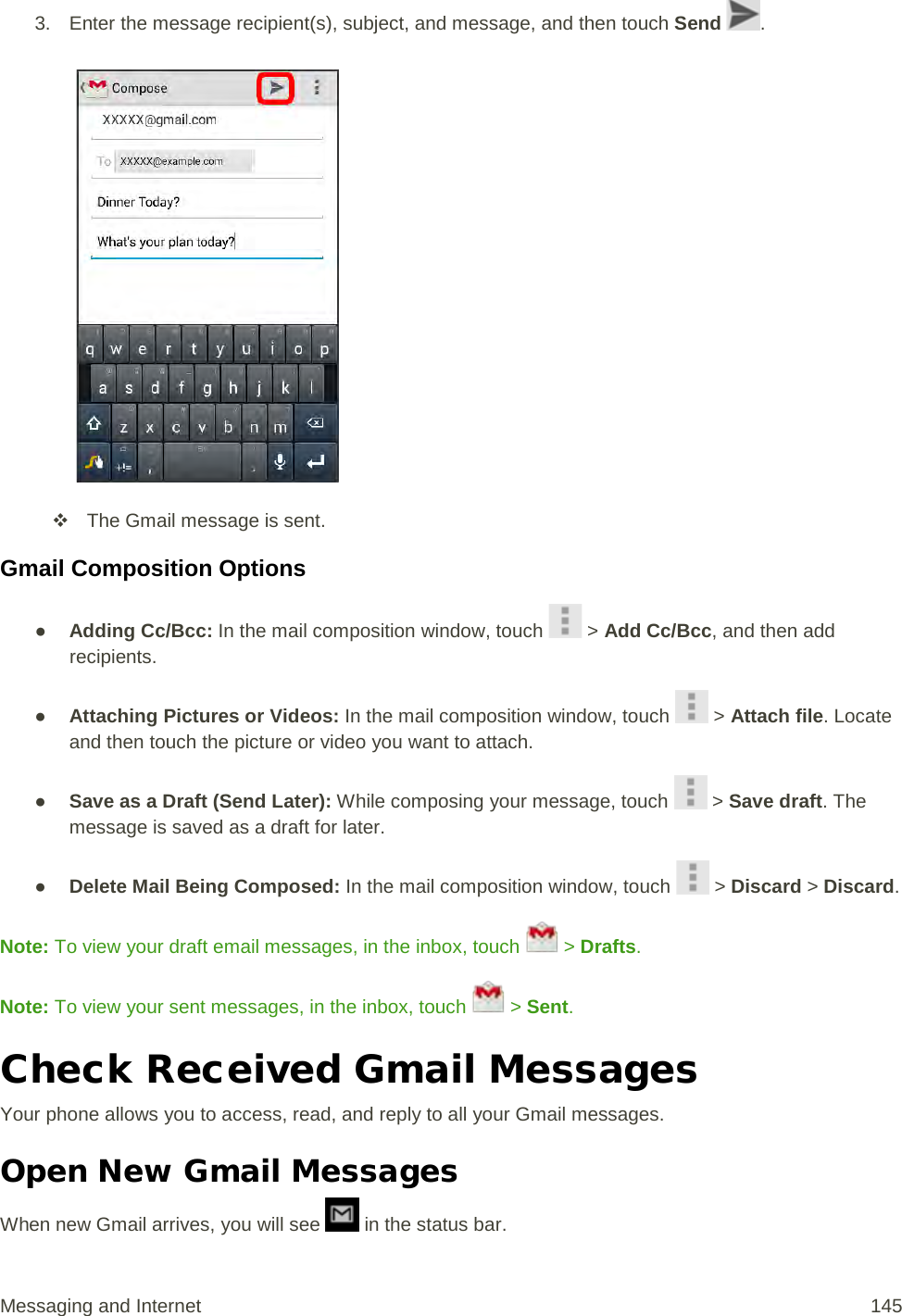 3. Enter the message recipient(s), subject, and message, and then touch Send  .    The Gmail message is sent. Gmail Composition Options ● Adding Cc/Bcc: In the mail composition window, touch   &gt; Add Cc/Bcc, and then add recipients. ● Attaching Pictures or Videos: In the mail composition window, touch   &gt; Attach file. Locate and then touch the picture or video you want to attach. ● Save as a Draft (Send Later): While composing your message, touch   &gt; Save draft. The message is saved as a draft for later. ● Delete Mail Being Composed: In the mail composition window, touch   &gt; Discard &gt; Discard. Note: To view your draft email messages, in the inbox, touch   &gt; Drafts. Note: To view your sent messages, in the inbox, touch   &gt; Sent. Check Received Gmail Messages Your phone allows you to access, read, and reply to all your Gmail messages. Open New Gmail Messages When new Gmail arrives, you will see   in the status bar. Messaging and Internet 145 