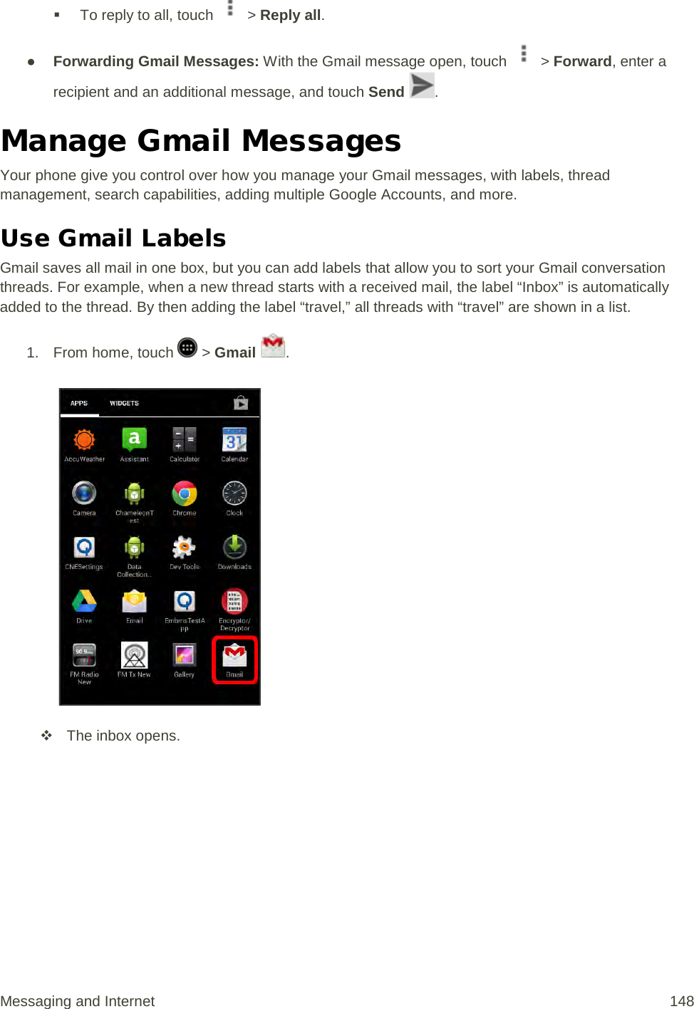  To reply to all, touch   &gt; Reply all. ● Forwarding Gmail Messages: With the Gmail message open, touch   &gt; Forward, enter a recipient and an additional message, and touch Send  . Manage Gmail Messages Your phone give you control over how you manage your Gmail messages, with labels, thread management, search capabilities, adding multiple Google Accounts, and more. Use Gmail Labels Gmail saves all mail in one box, but you can add labels that allow you to sort your Gmail conversation threads. For example, when a new thread starts with a received mail, the label “Inbox” is automatically added to the thread. By then adding the label “travel,” all threads with “travel” are shown in a list. 1.  From home, touch   &gt; Gmail  .    The inbox opens. Messaging and Internet 148 