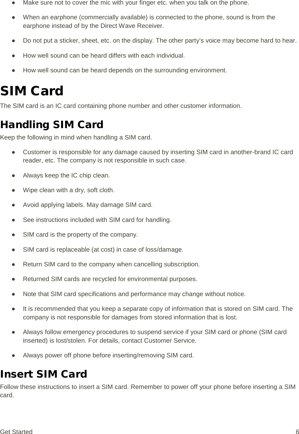 ● Make sure not to cover the mic with your finger etc. when you talk on the phone. ● When an earphone (commercially available) is connected to the phone, sound is from the earphone instead of by the Direct Wave Receiver. ● Do not put a sticker, sheet, etc. on the display. The other party’s voice may become hard to hear. ● How well sound can be heard differs with each individual. ● How well sound can be heard depends on the surrounding environment. SIM Card The SIM card is an IC card containing phone number and other customer information. Handling SIM Card Keep the following in mind when handling a SIM card. ● Customer is responsible for any damage caused by inserting SIM card in another-brand IC card reader, etc. The company is not responsible in such case. ● Always keep the IC chip clean. ● Wipe clean with a dry, soft cloth. ● Avoid applying labels. May damage SIM card. ● See instructions included with SIM card for handling. ● SIM card is the property of the company. ● SIM card is replaceable (at cost) in case of loss/damage. ● Return SIM card to the company when cancelling subscription. ● Returned SIM cards are recycled for environmental purposes. ● Note that SIM card specifications and performance may change without notice. ● It is recommended that you keep a separate copy of information that is stored on SIM card. The company is not responsible for damages from stored information that is lost. ● Always follow emergency procedures to suspend service if your SIM card or phone (SIM card inserted) is lost/stolen. For details, contact Customer Service. ● Always power off phone before inserting/removing SIM card. Insert SIM Card Follow these instructions to insert a SIM card. Remember to power off your phone before inserting a SIM card. Get Started  6 