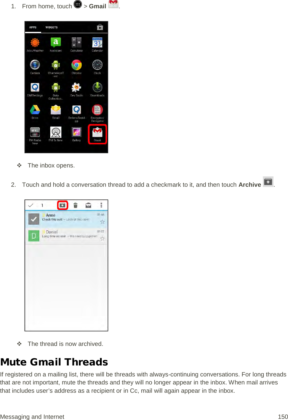 1.  From home, touch   &gt; Gmail  .    The inbox opens. 2. Touch and hold a conversation thread to add a checkmark to it, and then touch Archive  .    The thread is now archived. Mute Gmail Threads If registered on a mailing list, there will be threads with always-continuing conversations. For long threads that are not important, mute the threads and they will no longer appear in the inbox. When mail arrives that includes user’s address as a recipient or in Cc, mail will again appear in the inbox. Messaging and Internet 150 