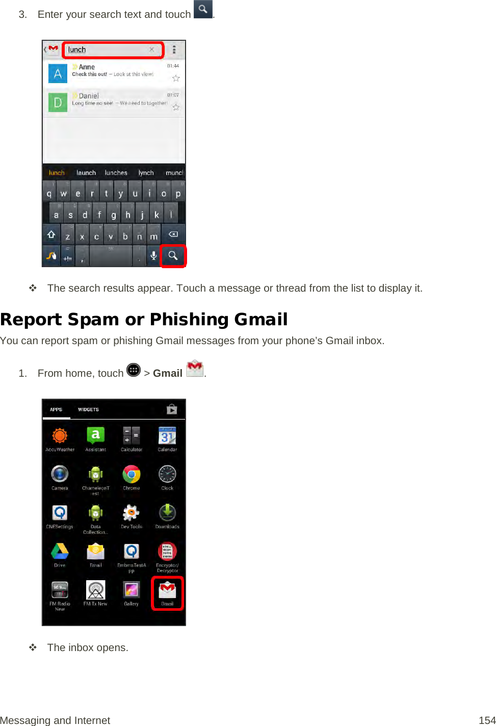 3. Enter your search text and touch  .    The search results appear. Touch a message or thread from the list to display it. Report Spam or Phishing Gmail You can report spam or phishing Gmail messages from your phone’s Gmail inbox. 1.  From home, touch   &gt; Gmail  .    The inbox opens. Messaging and Internet 154 