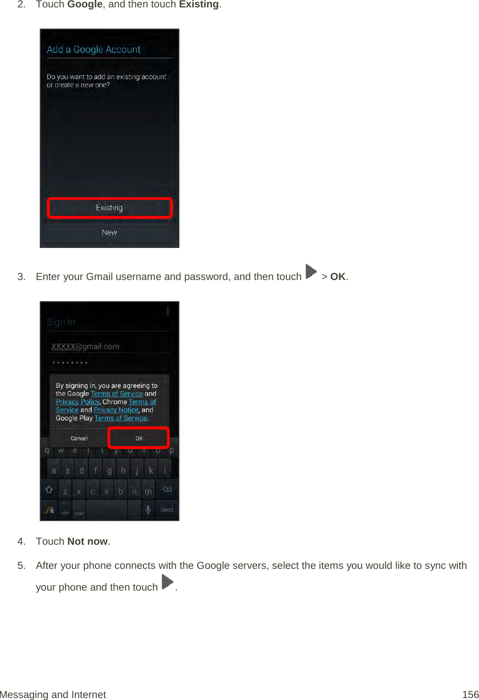 2. Touch Google, and then touch Existing.    3. Enter your Gmail username and password, and then touch   &gt; OK.   4. Touch Not now. 5. After your phone connects with the Google servers, select the items you would like to sync with your phone and then touch  . Messaging and Internet 156 