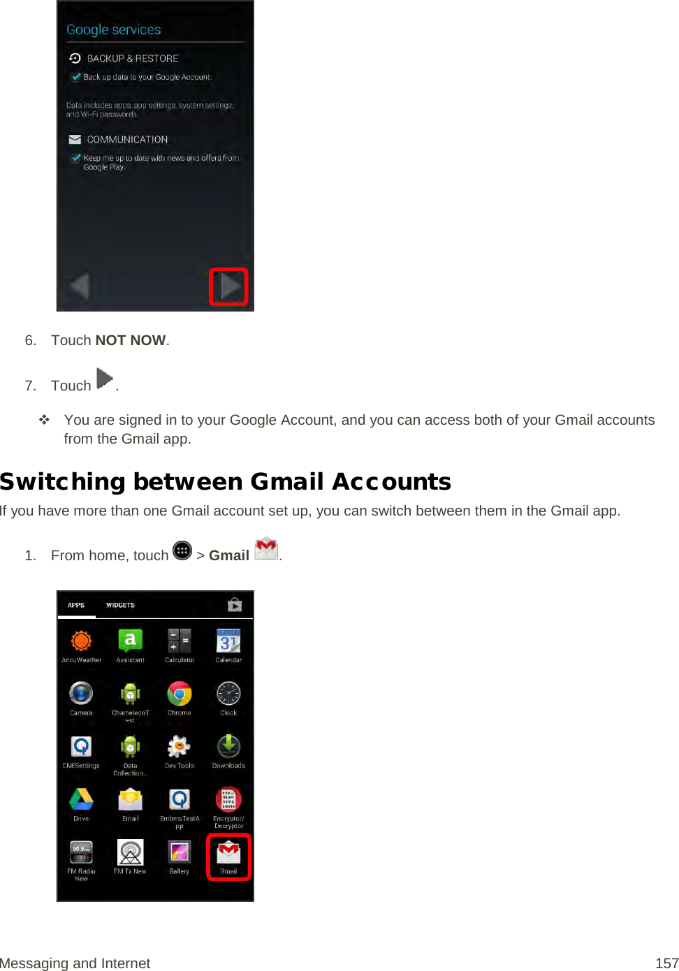   6. Touch NOT NOW. 7.  Touch  .  You are signed in to your Google Account, and you can access both of your Gmail accounts from the Gmail app. Switching between Gmail Accounts If you have more than one Gmail account set up, you can switch between them in the Gmail app. 1.  From home, touch   &gt; Gmail  .   Messaging and Internet 157 