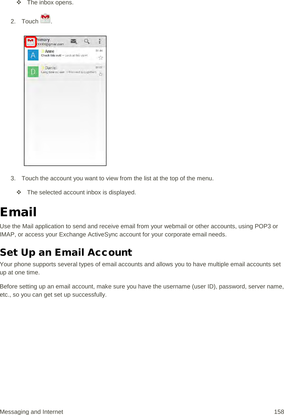  The inbox opens. 2. Touch  .    3. Touch the account you want to view from the list at the top of the menu.  The selected account inbox is displayed. Email Use the Mail application to send and receive email from your webmail or other accounts, using POP3 or IMAP, or access your Exchange ActiveSync account for your corporate email needs. Set Up an Email Account  Your phone supports several types of email accounts and allows you to have multiple email accounts set up at one time. Before setting up an email account, make sure you have the username (user ID), password, server name, etc., so you can get set up successfully. Messaging and Internet 158 