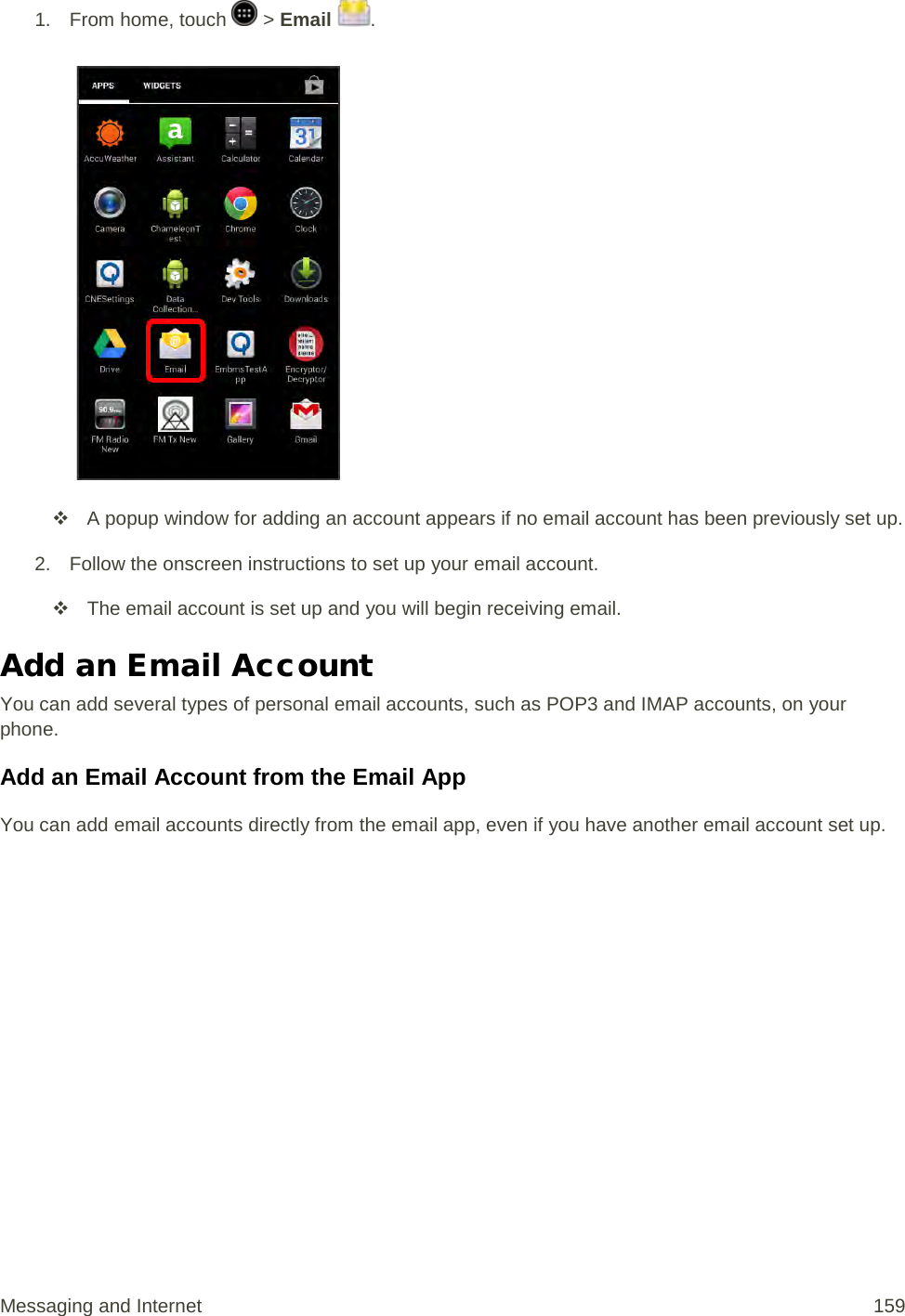 1.  From home, touch   &gt; Email  .    A popup window for adding an account appears if no email account has been previously set up. 2. Follow the onscreen instructions to set up your email account.  The email account is set up and you will begin receiving email. Add an Email Account  You can add several types of personal email accounts, such as POP3 and IMAP accounts, on your phone. Add an Email Account from the Email App You can add email accounts directly from the email app, even if you have another email account set up. Messaging and Internet 159 