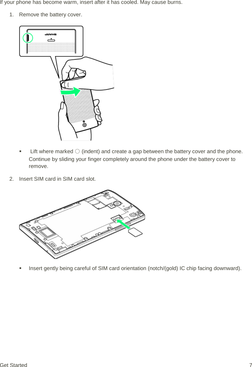 If your phone has become warm, insert after it has cooled. May cause burns. 1. Remove the battery cover.      Lift where marked ○ (indent) and create a gap between the battery cover and the phone. Continue by sliding your finger completely around the phone under the battery cover to remove. 2. Insert SIM card in SIM card slot.    Insert gently being careful of SIM card orientation (notch/(gold) IC chip facing downward). Get Started  7 