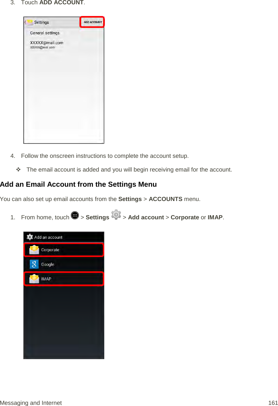 3.  Touch ADD ACCOUNT.   4. Follow the onscreen instructions to complete the account setup.  The email account is added and you will begin receiving email for the account. Add an Email Account from the Settings Menu You can also set up email accounts from the Settings &gt; ACCOUNTS menu. 1.  From home, touch   &gt; Settings   &gt; Add account &gt; Corporate or IMAP.   Messaging and Internet 161 