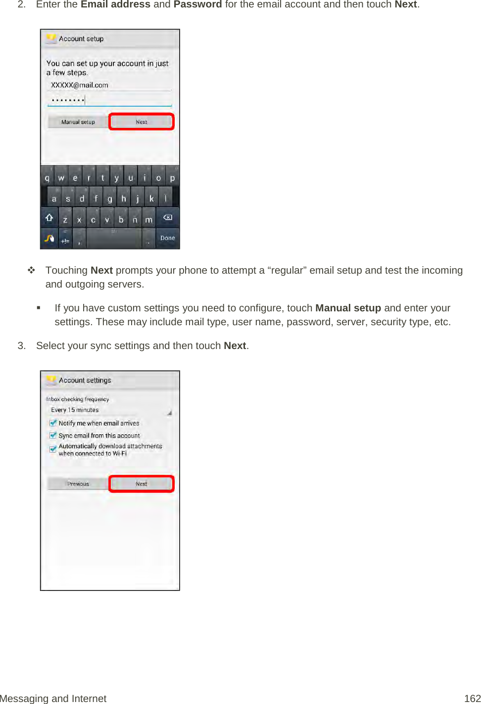 2. Enter the Email address and Password for the email account and then touch Next.    Touching Next prompts your phone to attempt a “regular” email setup and test the incoming and outgoing servers.   If you have custom settings you need to configure, touch Manual setup and enter your settings. These may include mail type, user name, password, server, security type, etc. 3. Select your sync settings and then touch Next.    Messaging and Internet 162 