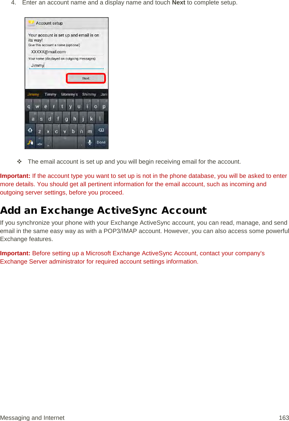 4. Enter an account name and a display name and touch Next to complete setup.    The email account is set up and you will begin receiving email for the account. Important: If the account type you want to set up is not in the phone database, you will be asked to enter more details. You should get all pertinent information for the email account, such as incoming and outgoing server settings, before you proceed. Add an Exchange ActiveSync Account If you synchronize your phone with your Exchange ActiveSync account, you can read, manage, and send email in the same easy way as with a POP3/IMAP account. However, you can also access some powerful Exchange features.  Important: Before setting up a Microsoft Exchange ActiveSync Account, contact your company’s Exchange Server administrator for required account settings information. Messaging and Internet 163 