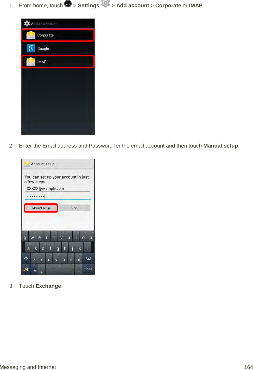 1.  From home, touch   &gt; Settings   &gt; Add account &gt; Corporate or IMAP.   2. Enter the Email address and Password for the email account and then touch Manual setup.   3. Touch Exchange. Messaging and Internet 164 
