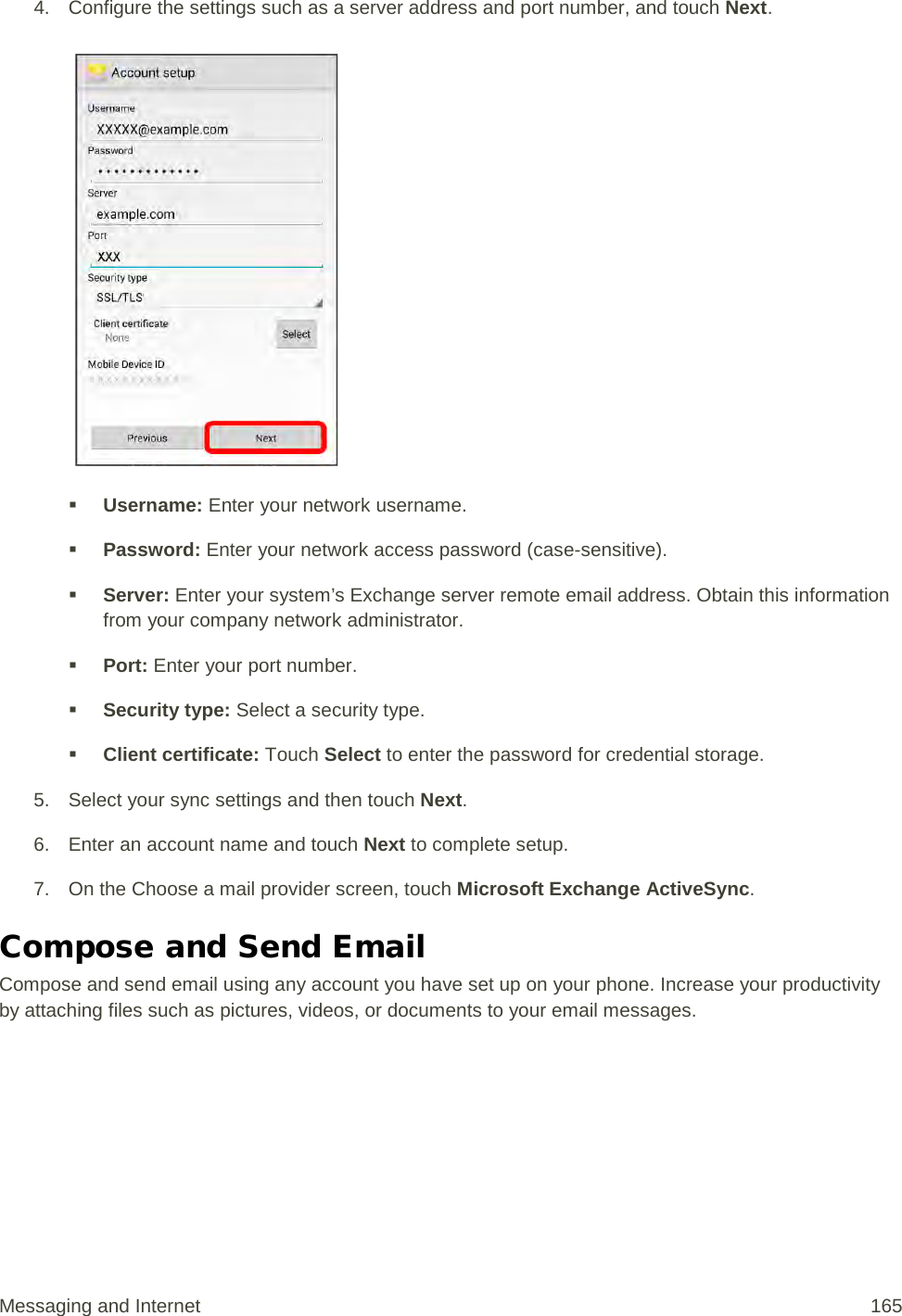 4. Configure the settings such as a server address and port number, and touch Next.    Username: Enter your network username.  Password: Enter your network access password (case-sensitive).  Server: Enter your system’s Exchange server remote email address. Obtain this information from your company network administrator.  Port: Enter your port number.  Security type: Select a security type.  Client certificate: Touch Select to enter the password for credential storage. 5. Select your sync settings and then touch Next. 6. Enter an account name and touch Next to complete setup. 7. On the Choose a mail provider screen, touch Microsoft Exchange ActiveSync. Compose and Send Email Compose and send email using any account you have set up on your phone. Increase your productivity by attaching files such as pictures, videos, or documents to your email messages. Messaging and Internet 165 