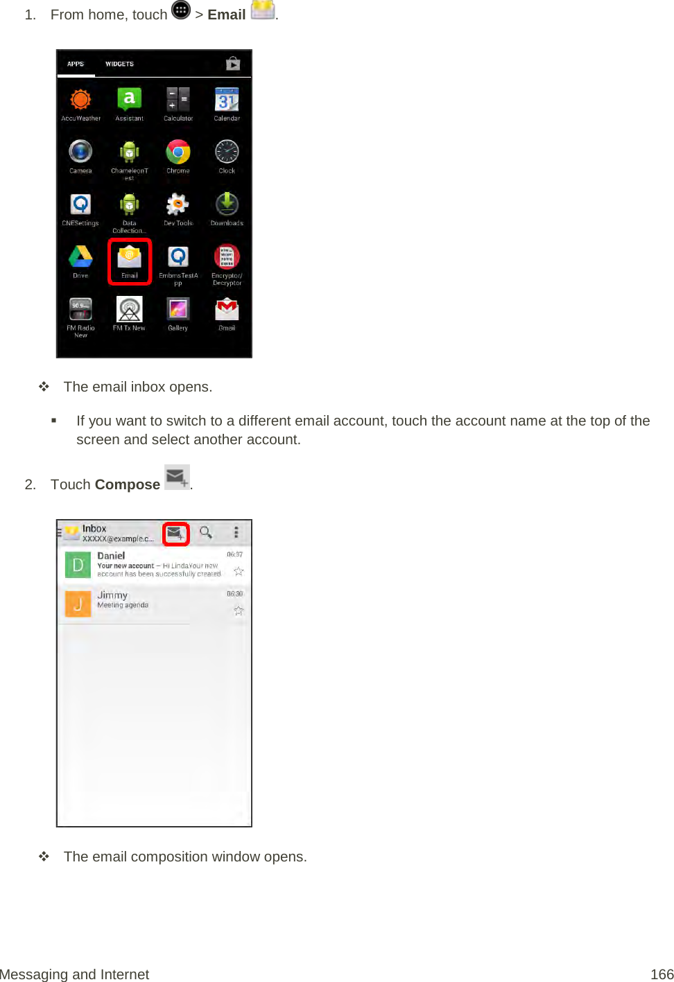 1.  From home, touch   &gt; Email  .    The email inbox opens.  If you want to switch to a different email account, touch the account name at the top of the screen and select another account. 2.  Touch Compose  .    The email composition window opens. Messaging and Internet 166 