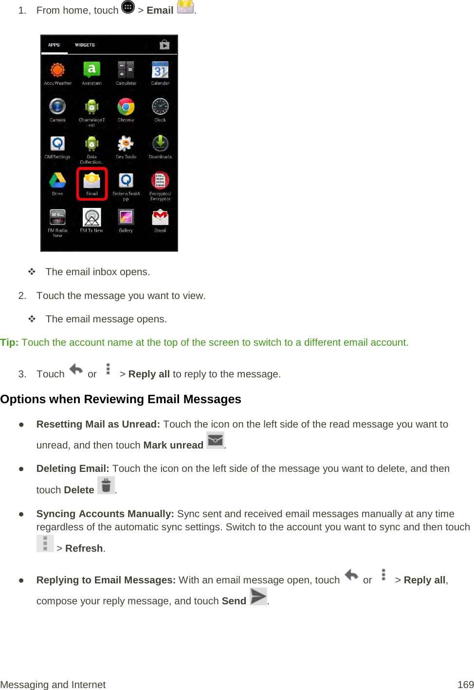 1.  From home, touch   &gt; Email  .    The email inbox opens. 2.  Touch the message you want to view.  The email message opens. Tip: Touch the account name at the top of the screen to switch to a different email account. 3. Touch   or   &gt; Reply all to reply to the message. Options when Reviewing Email Messages ● Resetting Mail as Unread: Touch the icon on the left side of the read message you want to unread, and then touch Mark unread  . ● Deleting Email: Touch the icon on the left side of the message you want to delete, and then touch Delete  . ● Syncing Accounts Manually: Sync sent and received email messages manually at any time regardless of the automatic sync settings. Switch to the account you want to sync and then touch  &gt; Refresh. ● Replying to Email Messages: With an email message open, touch   or   &gt; Reply all, compose your reply message, and touch Send  . Messaging and Internet 169 