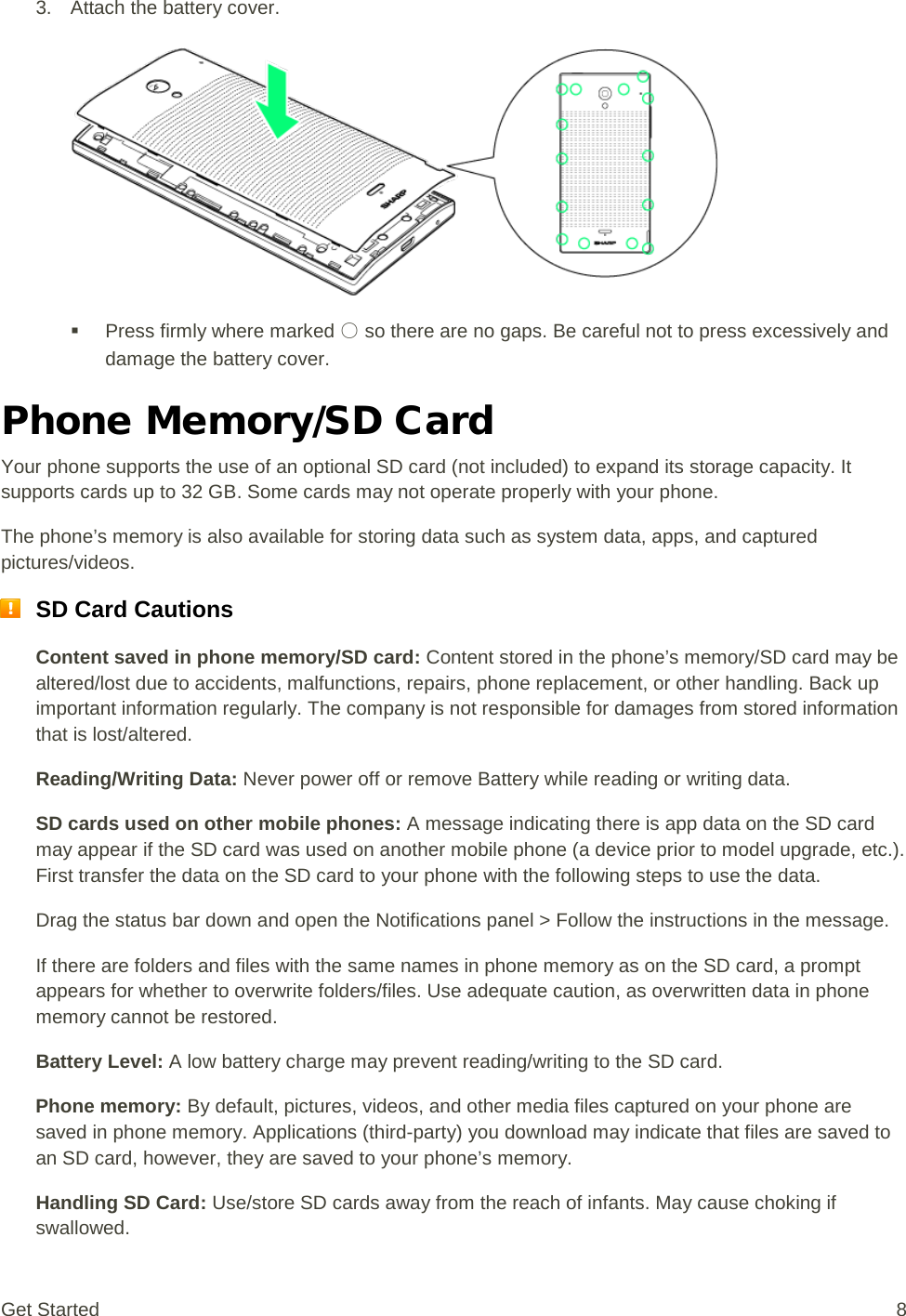 3. Attach the battery cover.    Press firmly where marked ○ so there are no gaps. Be careful not to press excessively and damage the battery cover. Phone Memory/SD Card Your phone supports the use of an optional SD card (not included) to expand its storage capacity. It supports cards up to 32 GB. Some cards may not operate properly with your phone. The phone’s memory is also available for storing data such as system data, apps, and captured pictures/videos.  SD Card Cautions Content saved in phone memory/SD card: Content stored in the phone’s memory/SD card may be altered/lost due to accidents, malfunctions, repairs, phone replacement, or other handling. Back up important information regularly. The company is not responsible for damages from stored information that is lost/altered. Reading/Writing Data: Never power off or remove Battery while reading or writing data. SD cards used on other mobile phones: A message indicating there is app data on the SD card may appear if the SD card was used on another mobile phone (a device prior to model upgrade, etc.). First transfer the data on the SD card to your phone with the following steps to use the data. Drag the status bar down and open the Notifications panel &gt; Follow the instructions in the message. If there are folders and files with the same names in phone memory as on the SD card, a prompt appears for whether to overwrite folders/files. Use adequate caution, as overwritten data in phone memory cannot be restored. Battery Level: A low battery charge may prevent reading/writing to the SD card. Phone memory: By default, pictures, videos, and other media files captured on your phone are saved in phone memory. Applications (third-party) you download may indicate that files are saved to an SD card, however, they are saved to your phone’s memory. Handling SD Card: Use/store SD cards away from the reach of infants. May cause choking if swallowed. Get Started  8 