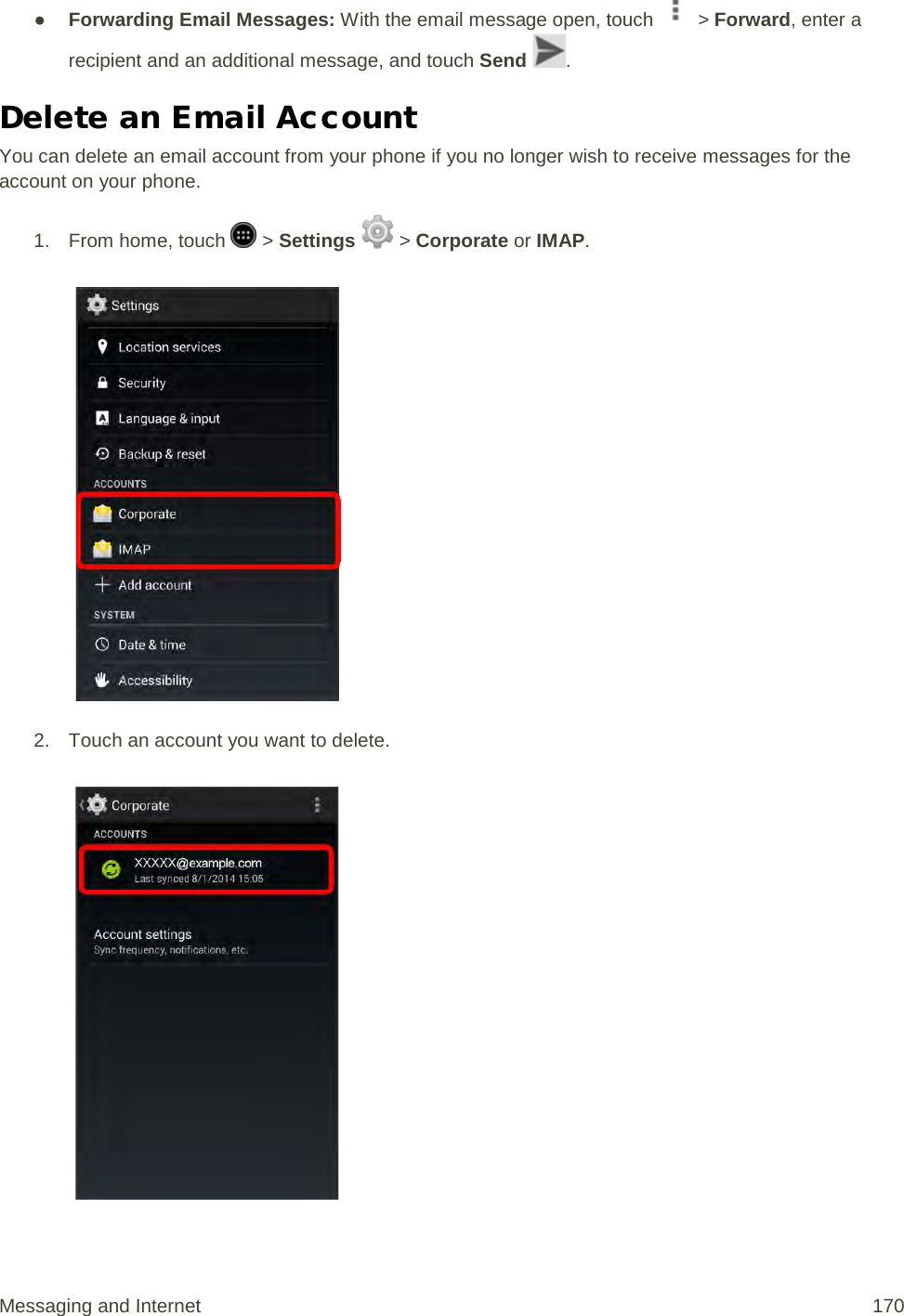 ● Forwarding Email Messages: With the email message open, touch   &gt; Forward, enter a recipient and an additional message, and touch Send  . Delete an Email Account You can delete an email account from your phone if you no longer wish to receive messages for the account on your phone. 1. From home, touch   &gt; Settings   &gt; Corporate or IMAP.   2. Touch an account you want to delete.   Messaging and Internet 170 