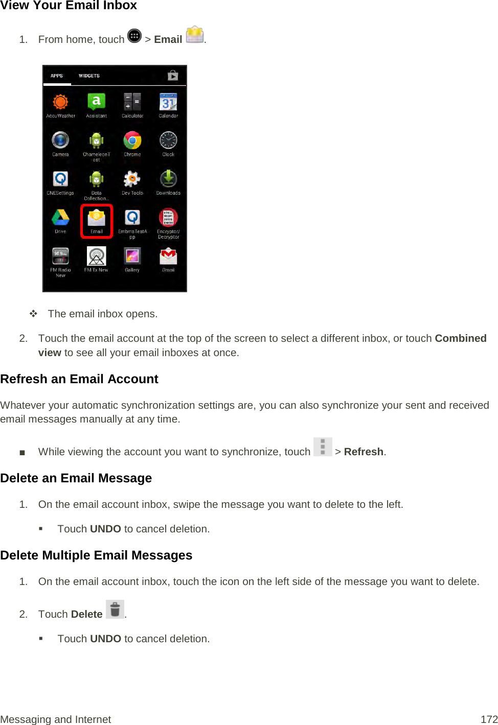 View Your Email Inbox 1.  From home, touch   &gt; Email  .    The email inbox opens. 2. Touch the email account at the top of the screen to select a different inbox, or touch Combined view to see all your email inboxes at once. Refresh an Email Account Whatever your automatic synchronization settings are, you can also synchronize your sent and received email messages manually at any time. ■ While viewing the account you want to synchronize, touch   &gt; Refresh. Delete an Email Message 1. On the email account inbox, swipe the message you want to delete to the left.  Touch UNDO to cancel deletion. Delete Multiple Email Messages 1. On the email account inbox, touch the icon on the left side of the message you want to delete. 2.  Touch Delete  .  Touch UNDO to cancel deletion. Messaging and Internet 172 