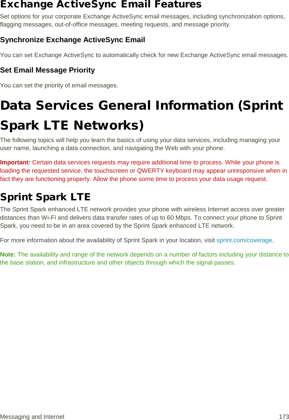 Exchange ActiveSync Email Features Set options for your corporate Exchange ActiveSync email messages, including synchronization options, flagging messages, out-of-office messages, meeting requests, and message priority. Synchronize Exchange ActiveSync Email You can set Exchange ActiveSync to automatically check for new Exchange ActiveSync email messages. Set Email Message Priority You can set the priority of email messages. Data Services General Information (Sprint Spark LTE Networks) The following topics will help you learn the basics of using your data services, including managing your user name, launching a data connection, and navigating the Web with your phone. Important: Certain data services requests may require additional time to process. While your phone is loading the requested service, the touchscreen or QWERTY keyboard may appear unresponsive when in fact they are functioning properly. Allow the phone some time to process your data usage request. Sprint Spark LTE The Sprint Spark enhanced LTE network provides your phone with wireless Internet access over greater distances than Wi-Fi and delivers data transfer rates of up to 60 Mbps. To connect your phone to Sprint Spark, you need to be in an area covered by the Sprint Spark enhanced LTE network. For more information about the availability of Sprint Spark in your location, visit sprint.com/coverage. Note: The availability and range of the network depends on a number of factors including your distance to the base station, and infrastructure and other objects through which the signal passes. Messaging and Internet 173 