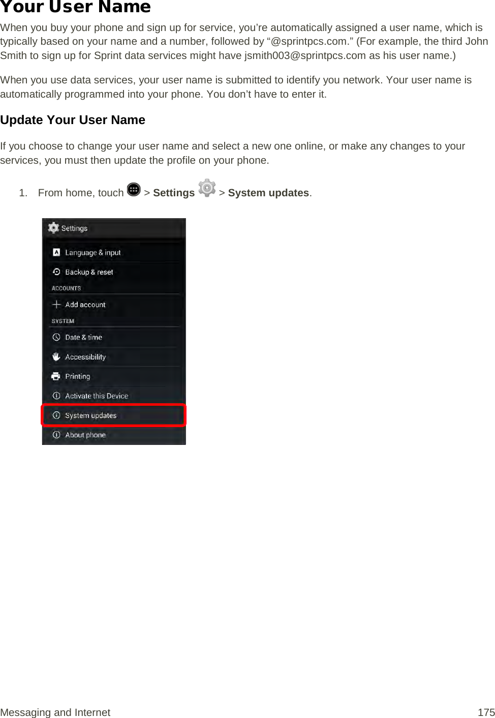 Your User Name When you buy your phone and sign up for service, you’re automatically assigned a user name, which is typically based on your name and a number, followed by “@sprintpcs.com.” (For example, the third John Smith to sign up for Sprint data services might have jsmith003@sprintpcs.com as his user name.) When you use data services, your user name is submitted to identify you network. Your user name is automatically programmed into your phone. You don’t have to enter it. Update Your User Name If you choose to change your user name and select a new one online, or make any changes to your services, you must then update the profile on your phone. 1.  From home, touch   &gt; Settings   &gt; System updates.   Messaging and Internet 175 