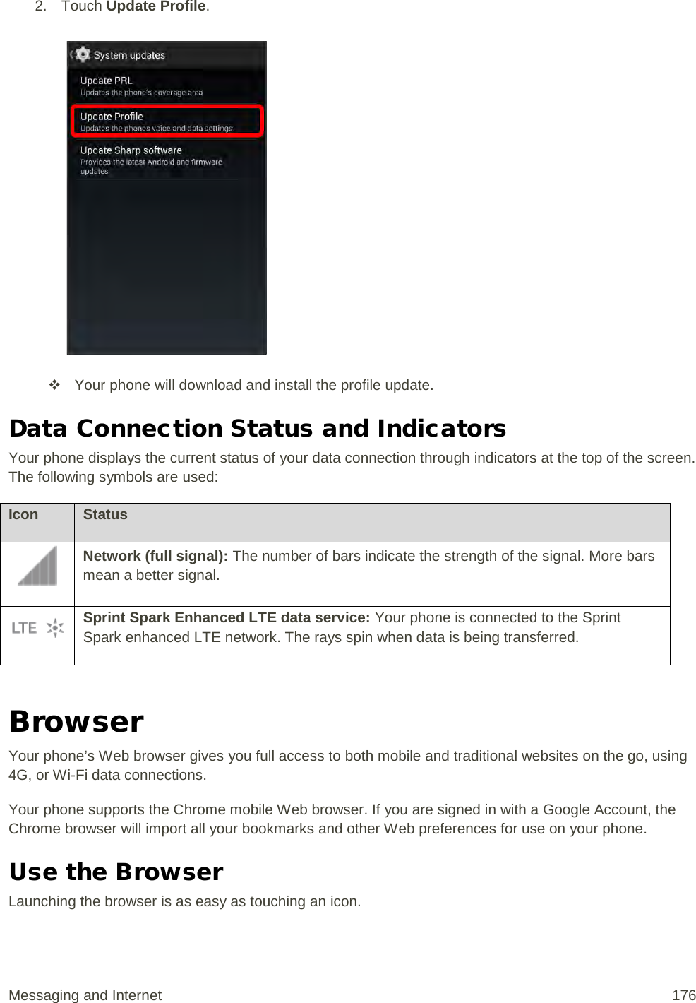 2. Touch Update Profile.    Your phone will download and install the profile update. Data Connection Status and Indicators Your phone displays the current status of your data connection through indicators at the top of the screen. The following symbols are used: Icon Status  Network (full signal): The number of bars indicate the strength of the signal. More bars mean a better signal.  Sprint Spark Enhanced LTE data service: Your phone is connected to the Sprint Spark enhanced LTE network. The rays spin when data is being transferred.  Browser Your phone’s Web browser gives you full access to both mobile and traditional websites on the go, using 4G, or Wi-Fi data connections. Your phone supports the Chrome mobile Web browser. If you are signed in with a Google Account, the Chrome browser will import all your bookmarks and other Web preferences for use on your phone. Use the Browser Launching the browser is as easy as touching an icon. Messaging and Internet 176 