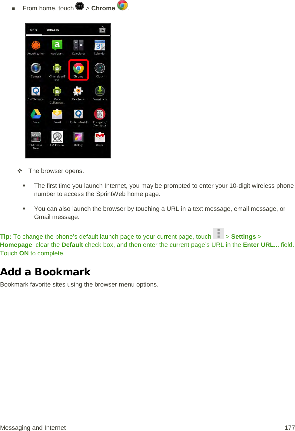 ■ From home, touch   &gt; Chrome  .    The browser opens.  The first time you launch Internet, you may be prompted to enter your 10-digit wireless phone number to access the SprintWeb home page.  You can also launch the browser by touching a URL in a text message, email message, or Gmail message. Tip: To change the phone’s default launch page to your current page, touch   &gt; Settings &gt; Homepage, clear the Default check box, and then enter the current page’s URL in the Enter URL... field. Touch ON to complete. Add a Bookmark Bookmark favorite sites using the browser menu options. Messaging and Internet 177 