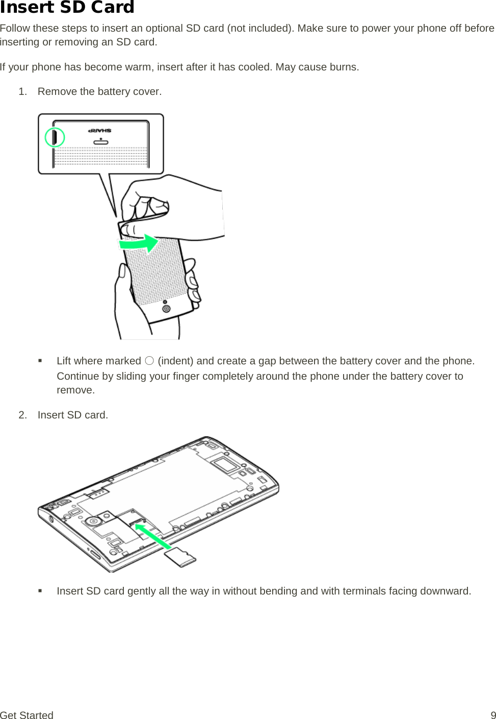 Insert SD Card Follow these steps to insert an optional SD card (not included). Make sure to power your phone off before inserting or removing an SD card. If your phone has become warm, insert after it has cooled. May cause burns. 1. Remove the battery cover.    Lift where marked ○ (indent) and create a gap between the battery cover and the phone. Continue by sliding your finger completely around the phone under the battery cover to remove. 2. Insert SD card.    Insert SD card gently all the way in without bending and with terminals facing downward. Get Started  9 