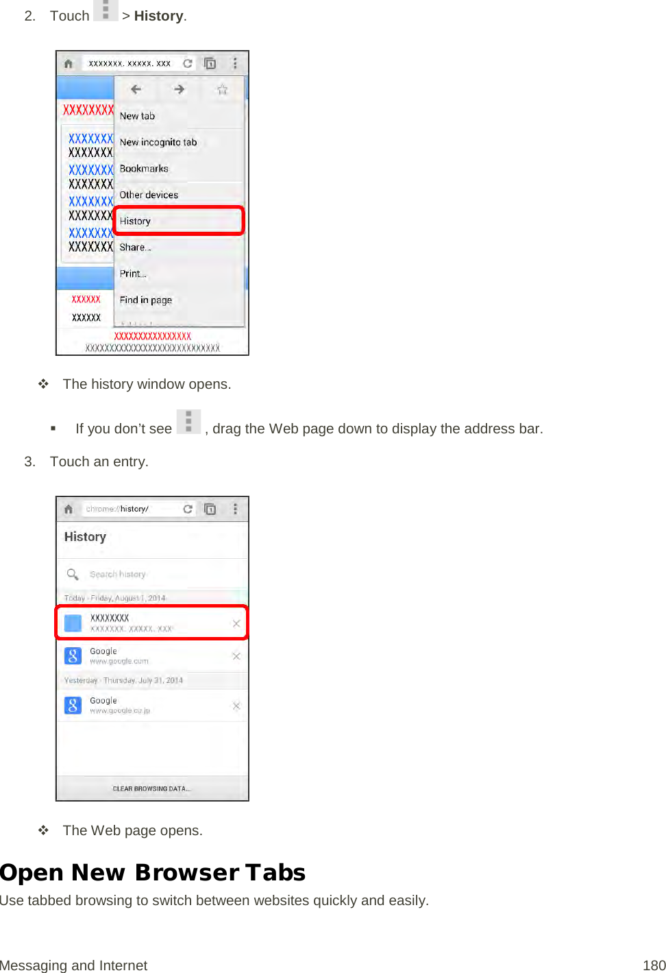 2. Touch   &gt; History.    The history window opens.  If you don’t see   , drag the Web page down to display the address bar. 3. Touch an entry.    The Web page opens. Open New Browser Tabs Use tabbed browsing to switch between websites quickly and easily. Messaging and Internet 180 