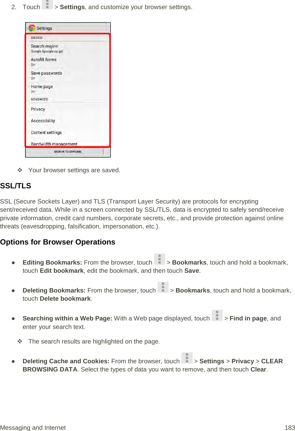 2. Touch   &gt; Settings, and customize your browser settings.    Your browser settings are saved. SSL/TLS SSL (Secure Sockets Layer) and TLS (Transport Layer Security) are protocols for encrypting sent/received data. While in a screen connected by SSL/TLS, data is encrypted to safely send/receive private information, credit card numbers, corporate secrets, etc., and provide protection against online threats (eavesdropping, falsification, impersonation, etc.). Options for Browser Operations ● Editing Bookmarks: From the browser, touch   &gt; Bookmarks, touch and hold a bookmark, touch Edit bookmark, edit the bookmark, and then touch Save. ● Deleting Bookmarks: From the browser, touch   &gt; Bookmarks, touch and hold a bookmark, touch Delete bookmark. ● Searching within a Web Page: With a Web page displayed, touch   &gt; Find in page, and enter your search text.  The search results are highlighted on the page. ● Deleting Cache and Cookies: From the browser, touch   &gt; Settings &gt; Privacy &gt; CLEAR BROWSING DATA. Select the types of data you want to remove, and then touch Clear. Messaging and Internet 183 