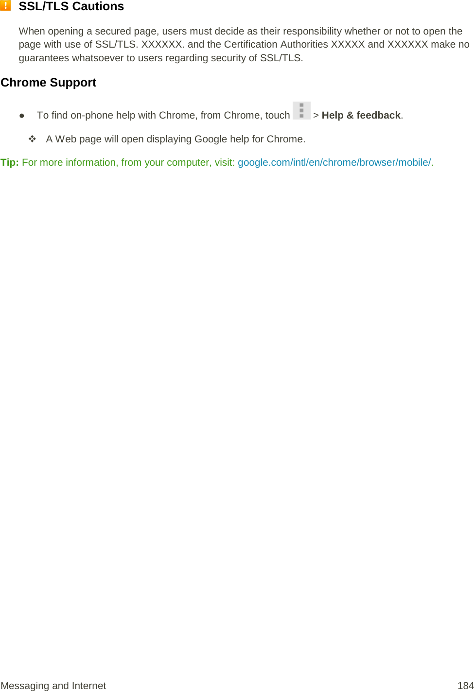  SSL/TLS Cautions When opening a secured page, users must decide as their responsibility whether or not to open the page with use of SSL/TLS. XXXXXX. and the Certification Authorities XXXXX and XXXXXX make no guarantees whatsoever to users regarding security of SSL/TLS. Chrome Support ● To find on-phone help with Chrome, from Chrome, touch   &gt; Help &amp; feedback.  A Web page will open displaying Google help for Chrome. Tip: For more information, from your computer, visit: google.com/intl/en/chrome/browser/mobile/.   Messaging and Internet 184 