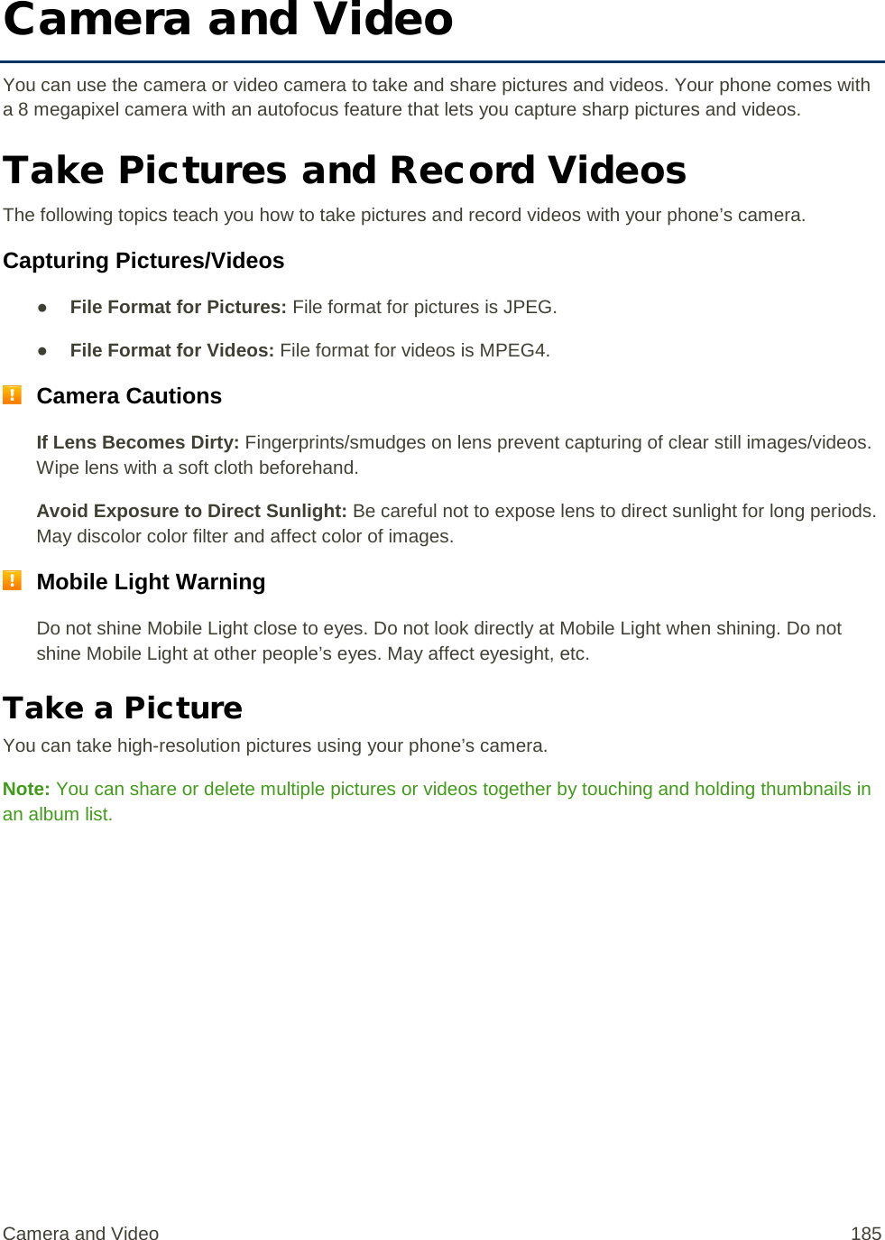 Camera and Video You can use the camera or video camera to take and share pictures and videos. Your phone comes with a 8 megapixel camera with an autofocus feature that lets you capture sharp pictures and videos. Take Pictures and Record Videos The following topics teach you how to take pictures and record videos with your phone’s camera. Capturing Pictures/Videos ● File Format for Pictures: File format for pictures is JPEG. ● File Format for Videos: File format for videos is MPEG4.  Camera Cautions If Lens Becomes Dirty: Fingerprints/smudges on lens prevent capturing of clear still images/videos. Wipe lens with a soft cloth beforehand. Avoid Exposure to Direct Sunlight: Be careful not to expose lens to direct sunlight for long periods. May discolor color filter and affect color of images.  Mobile Light Warning Do not shine Mobile Light close to eyes. Do not look directly at Mobile Light when shining. Do not shine Mobile Light at other people’s eyes. May affect eyesight, etc. Take a Picture You can take high-resolution pictures using your phone’s camera. Note: You can share or delete multiple pictures or videos together by touching and holding thumbnails in an album list. Camera and Video 185 